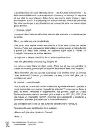 -Las condiciones son súper idénticas para ti. – dijo Kinuhata burlonamente. – Tú estás usando todas estas cucarachas devora hombres y sin embargo no hay señal de que ellas te súper ataquen. Debes tener algo que te súper protege y súper envía órdenes a ellas. Si súper pongo mis manos sobre eso, estarás en problemas. Ser súper comida por tu propio enjambre de cucarachas sería una manera súper genial de morir. 
-…Kinuhata. ¡¡Oye!! 
Hamazura intentó detener a Kinuhata mientras ella avanzaba la conversación por su cuenta. 
Ella lo hizo callar con una mirada rápida. 
-Ella súper tiene alguna manera de controlar a todas esas cucarachas devora hombres. Puede que sea capaz de súper atacar en varios lugares al mismo tiempo y puede que tenga otros peones…No podemos súper dejar a Fremea sin protección. Hamazura, ve a súper ayudarla. 
La mujer con la bata de laboratorio dio un aplauso vacío de burla. 
-Nee hee. ¿De verdad crees que voy a dejarte ir? 
-Lo vamos a súper lograr de algún modo. Ahora que sé que sus colmillos no pueden alcanzarme, puedo súper encargarme de tantas de ellas como necesite. 
-¡Nee hehehehe! ¿No dije que las cucarachas y las termitas tienen las mismas raíces evolutivas? Entonces ¿por qué crees que elegí cucarachas? ¿Por qué no termitas en su lugar? 
Su crueldad comenzó ha salir. 
-Fue porque las cucarachas causan mucho más agotamiento mental. ¡Afectan la mente cuando las ves moverse y cuando las aplastas! Y ya sea que se lleven a cabo de forma consciente o subconsciente, los poderes Esper de Ciudad Academia requieren cálculos mentales. ¿Vas a llegar a las 100? ¿O 1,000? ¿O tal vez incluso un impensable 10,000? ¿¡Mientras estés aplastando y aplastando y aplastando, qué crees que pasará con tu Realidad Personal!? 
Esa explicación por sí sola fue casi suficiente para abrumar a Hamazura. 
Kinuhata gritó como para liberarlo de la maldición. 
-¡Hamazura! ¡¡Ve súper rápido con Fremea!! 
-¡Pero…! 
Lestat Lamperouge | Traducción y Edición. 
KaiserofDarkness | Corrección 
 