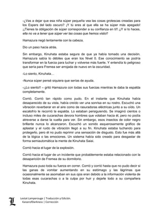 -¿Vas a dejar que esa niña súper pequeña vea las cosas grotescas creadas para los Espers del lado oscuro? ¡Y tú eres al que ella se ha súper más apegado! ¡¡Tienes la obligación de súper corresponder a su confianza en ti!! ¡¡Y si lo haces, ella no va a tener que súper ver las cosas que hemos visto!! 
Hamazura negó lentamente con la cabeza. 
Dio un paso hacia atrás. 
Sin embargo, Kinuhata estaba segura de que ya había tomado una decisión. Hamazura sabía lo débiles que eran los Nivel 0. Ese conocimiento se podría transformar en la fuerza para luchar y volverse más fuerte. Y entendía lo peligroso que sería para Fremea ser arrojada de nuevo en la oscuridad. 
-Lo siento, Kinuhata… 
-Nunca súper pensé siquiera que serías de ayuda. 
-¡¡Lo siento!! – gritó Hamazura con todas sus fuerzas mientras le daba la espalda completamente. 
Corrió. Corrió tan rápido como pudo. En el instante que Kinuhata había desaparecido de su vista, había creído ver una sonrisa en su rostro. Escuchó una vibración reverberar en el aire como de rasuradoras eléctricas junto a su oído. Un escalofrío le recorrió la espalda. Lo estaban persiguiendo. Se imaginó cientos o incluso miles de cucarachas devora hombres que volaban hacia él, pero no podía atreverse a darse la vuelta para ver. Sin embargo, esos insectos de color negro brillante nunca lo alcanzaron. Escuchó un sonido asquerosamente gráfico de aplastar y el ruido de vibración llegó a su fin. Kinuhata estaba luchando para protegerlo, pero él no pudo reprimir una sensación de disgusto. Esto fue más allá de la lógica o las emociones. Un sistema había sido creado para desgastar de forma semiautomática la mente de Kinuhata Saiai. 
Corrió hacia el lugar de la explosión. 
Corrió hacia el lugar de un incidente que probablemente estaba relacionado con la desaparición de Fremea de su dormitorio. 
Hamazura puso toda su fuerza en correr. Corrió y corrió hasta que no pudo decir si las ganas de vomitar aumentando en su estómago y las lágrimas que ocasionalmente se asomaban en sus ojos eran debido a la información violenta de todas esas cucarachas o a la culpa por huir y dejarle todo a su compañera Kinuhata. Lestat Lamperouge | Traducción y Edición. 
KaiserofDarkness | Corrección 
 