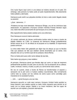 Una nueva figura cayó como si una estaca se hubiera clavado en el suelo. Sin embargo, esta persona no había caído al suelo impotentemente. Ella claramente había saltado y aterrizado. 
Hamazura pudo sentir sus párpados temblar al mirar a este recién llegado desde su posición. 
-¿Qué…demonios…? 
-Problema de bajo nivel detectado. Hamazura Shiage, uno de los individuos bajo observación, ha capturado a Kuroyoru Umidori mientras Fremea Seivelun sigue viva. Será más difícil convencerlo de que Kuroyoru es su enemiga. 
Ella originalmente había estado vestida como una enfermera. 
Pero Hamazura nunca lo habría adivinado. 
-El número estimado de héroes confirmados traídos sobre la mesa a través de Agitate Halation es 7,500. La ausencia de Hamazura Shiage probablemente tendrá menos de un 1% de efecto en el proyecto en su totalidad. El experimento puede continuar. 
La chica debe haber sido golpeada por algún tipo de ataque ya que no llevaba más que pedazos de tela que estaban siendo levantados por el viento. Una etiqueta rota con su nombre cayó de los pedazos. Decía Rensa. 
Pero no había piel suave color carne debajo de esa tela. 
Solo había rojo púrpura y rosa metálico. 
Al principio, Hamazura pensó que llevaba algo así como un traje de neopreno perfectamente ajustado a la piel, pero no era eso. Con la excepción de su cabeza, cuello, muñecas, manos y muslos, su piel y su carne tenían esos colores. 
De vez en cuando, áreas a través de Rensa se transformaban al aspecto y sensación de la piel como si hubiera estática recorriéndola. Ella normalmente cubría todo su cuerpo con los colores de carne suave como camuflaje para mezclarse en la sociedad humana. 
-…Uhh… – gimió Kuroyoru una vez más. 
Hamazura escuchó un ruido seco cercano. Kuroyoru Umidori había perdido su brazo derecho, pero estaba usando su dedo índice izquierdo para escribir en el suelo con su propia sangre. Debido a su brazo mecánico, ella fue capaz de escribir con una rapidez y precisión aterradoras. Lestat Lamperouge | Traducción y Edición. 
KaiserofDarkness | Corrección 
 