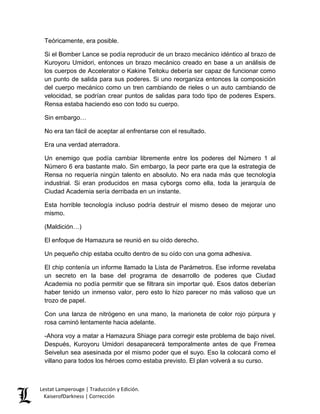 Teóricamente, era posible. 
Si el Bomber Lance se podía reproducir de un brazo mecánico idéntico al brazo de Kuroyoru Umidori, entonces un brazo mecánico creado en base a un análisis de los cuerpos de Accelerator o Kakine Teitoku debería ser capaz de funcionar como un punto de salida para sus poderes. Si uno reorganiza entonces la composición del cuerpo mecánico como un tren cambiando de rieles o un auto cambiando de velocidad, se podrían crear puntos de salidas para todo tipo de poderes Espers. Rensa estaba haciendo eso con todo su cuerpo. 
Sin embargo… 
No era tan fácil de aceptar al enfrentarse con el resultado. 
Era una verdad aterradora. 
Un enemigo que podía cambiar libremente entre los poderes del Número 1 al Número 6 era bastante malo. Sin embargo, la peor parte era que la estrategia de Rensa no requería ningún talento en absoluto. No era nada más que tecnología industrial. Si eran producidos en masa cyborgs como ella, toda la jerarquía de Ciudad Academia sería derribada en un instante. 
Esta horrible tecnología incluso podría destruir el mismo deseo de mejorar uno mismo. 
(Maldición…) 
El enfoque de Hamazura se reunió en su oído derecho. 
Un pequeño chip estaba oculto dentro de su oído con una goma adhesiva. 
El chip contenía un informe llamado la Lista de Parámetros. Ese informe revelaba un secreto en la base del programa de desarrollo de poderes que Ciudad Academia no podía permitir que se filtrara sin importar qué. Esos datos deberían haber tenido un inmenso valor, pero esto lo hizo parecer no más valioso que un trozo de papel. 
Con una lanza de nitrógeno en una mano, la marioneta de color rojo púrpura y rosa caminó lentamente hacia adelante. 
-Ahora voy a matar a Hamazura Shiage para corregir este problema de bajo nivel. Después, Kuroyoru Umidori desaparecerá temporalmente antes de que Fremea Seivelun sea asesinada por el mismo poder que el suyo. Eso la colocará como el villano para todos los héroes como estaba previsto. El plan volverá a su curso. Lestat Lamperouge | Traducción y Edición. 
KaiserofDarkness | Corrección 
 