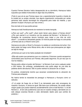 Cuando Fremea Seivelun había desaparecido de su dormitorio, Hamazura había supuesto que estaba involucrada en algún tipo de problema. 
(Todo lo que sé es que Fremea sigue vive y aparentemente huyendo a través de la ciudad por su propia voluntad, que alguna organización compuesta por varias personas está usando tecnología de vanguardia para tratar de matarla, y que planean inculpar a Kuroyoru por ese crimen.) 
Eso era todo en lo que podía pensar. 
Hamazura trató frenéticamente de mantener la mente tranquila. 
(¿Pero por qué? ¿¡Por qué!? ¿Qué razón tienen para atacar a Fremea ahora? ¿¡Por qué usarían a un monstruo con los poderes del Número 1 al Número 6 y toneladas de cucarachas devora hombres para matar a una niña de ocho años!?…La escala es demasiado grande. El nivel de poder de fuego no concuerda. ¡¡Fremea solo es un Nivel 0 como yo!!) 
Hamazura era solo un Nivel 0 y Kuroyoru no estaba en condiciones de luchar. Con tanto poder de fuego como Rensa tenía, ella no tenía que preocuparse por algún as bajo la manga. 
¿Entonces por qué no los había acabado de inmediato? 
-(Ella solo quiere que pensemos que va a matarnos. Entonces cuando escapemos confundidos para reunirnos con Fremea, ella puede seguirnos. Es por eso que no nos ha matado.) 
Rensa podía utilizar el poder del Número 1 al Número 6 así como cualquier poder a 200 metros. Sin embargo, probablemente solo podía elegir de una lista de poderes dentro del alcance. Ella no podía rastrear la ubicación de un Esper. 
Si pudiera, simplemente tendría que escanear constantemente la ubicación de Fremea para atraparla. 
No habría tenido la necesidad de perseguir a Hamazura y Kuroyoru como un sabueso. 
-(Y el poder de fuego de un Nivel 5 es demasiado para solo encargarse de nosotros. Kuroyoru, tu lanza es igual. Ella tiene que contenerse. No puede utilizar ningún poder que pueda matarnos accidentalmente como el del Número 1 o el del Número 2…Si tan solo pudiéramos usar eso en nuestra ventaja y derrotarla con un solo ataque sorpresa llevado a cabo demasiado rápido para que cambie de poderes.) Lestat Lamperouge | Traducción y Edición. 
KaiserofDarkness | Corrección 
 