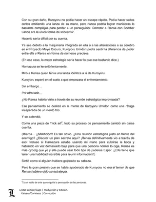 Con su gran daño, Kuroyoru no podía hacer un escape rápido. Podía hacer saltos cortos emitiendo una lanza de su mano, pero nunca podría lograr maniobras lo bastante complejas para perder a un perseguidor. Derrotar a Rensa con Bomber Lance era la única forma de sobrevivir. 
Hacerlo sería difícil por su cuenta. 
Ya sea debido a la maquinaria integrada en ella o a las alteraciones a su cerebro en el Proyecto Mayo Oscuro, Kuroyoru Umidori podía sentir la diferencia de poder entre ella y Rensa en forma de números precisos. 
(En ese caso, la mejor estrategia sería hacer lo que ese bastardo dice.) 
Hamazura se levantó lentamente. 
Miró a Rensa quien tenía una lanza idéntica a la de Kuroyoru. 
Kuroyoru esperó en el suelo a que empezara el enfrentamiento. 
Sin embargo… 
Por otro lado… 
¿No Rensa habría visto a través de su reunión estratégica improvisada? 
Ese pensamiento se deslizó en la mente de Kuroyoru Umidori como una ráfaga inesperada de un viento frío. 
Y se extendió. 
Como una pieza de Trick art2, todo su proceso de pensamiento cambió sin darse cuenta. 
(Mierda… ¡¡Maldición!! Es tan obvio. ¿Una reunión estratégica justo en frente del enemigo? ¿Discutir un plan secreto aquí? ¡Rensa definitivamente vio a través de eso! Incluso si Hamazura estaba usando mi mano para cubrirse la boca y hablando en voz demasiado baja para que una persona normal lo oiga, Rensa es más cyborg que yo y ella puede usar todo tipo de poderes Esper. ¡¡Ella tiene que tener una habilidad increíble para reunir información!!) 
Sintió como si alguien hubiera golpeado su cabeza. 
Pero la gran presión que se había apoderado de Kuroyoru no era el temor de que Rensa hubiera oído su estrategia. 
2Es un estilo de arte que engaña la percepción de las personas. Lestat Lamperouge | Traducción y Edición. 
KaiserofDarkness | Corrección 
 