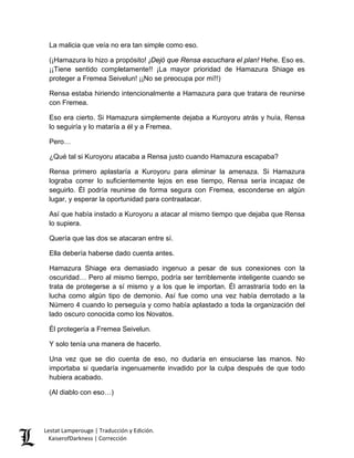 La malicia que veía no era tan simple como eso. 
(¡Hamazura lo hizo a propósito! ¡Dejó que Rensa escuchara el plan! Hehe. Eso es. ¡¡Tiene sentido completamente!! ¡La mayor prioridad de Hamazura Shiage es proteger a Fremea Seivelun! ¡¡No se preocupa por mí!!) 
Rensa estaba hiriendo intencionalmente a Hamazura para que tratara de reunirse con Fremea. 
Eso era cierto. Si Hamazura simplemente dejaba a Kuroyoru atrás y huía, Rensa lo seguiría y lo mataría a él y a Fremea. 
Pero… 
¿Qué tal si Kuroyoru atacaba a Rensa justo cuando Hamazura escapaba? 
Rensa primero aplastaría a Kuroyoru para eliminar la amenaza. Si Hamazura lograba correr lo suficientemente lejos en ese tiempo, Rensa sería incapaz de seguirlo. Él podría reunirse de forma segura con Fremea, esconderse en algún lugar, y esperar la oportunidad para contraatacar. 
Así que había instado a Kuroyoru a atacar al mismo tiempo que dejaba que Rensa lo supiera. 
Quería que las dos se atacaran entre sí. 
Ella debería haberse dado cuenta antes. 
Hamazura Shiage era demasiado ingenuo a pesar de sus conexiones con la oscuridad… Pero al mismo tiempo, podría ser terriblemente inteligente cuando se trata de protegerse a sí mismo y a los que le importan. Él arrastraría todo en la lucha como algún tipo de demonio. Así fue como una vez había derrotado a la Número 4 cuando lo perseguía y como había aplastado a toda la organización del lado oscuro conocida como los Novatos. 
Él protegería a Fremea Seivelun. 
Y solo tenía una manera de hacerlo. 
Una vez que se dio cuenta de eso, no dudaría en ensuciarse las manos. No importaba si quedaría ingenuamente invadido por la culpa después de que todo hubiera acabado. 
(Al diablo con eso…) Lestat Lamperouge | Traducción y Edición. 
KaiserofDarkness | Corrección 
 