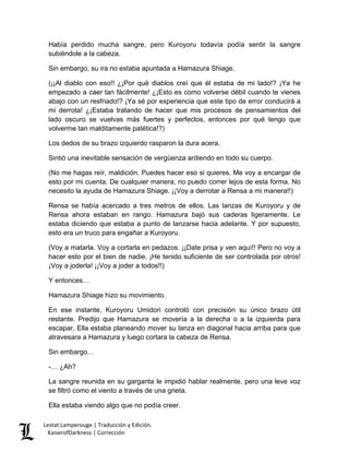 Había perdido mucha sangre, pero Kuroyoru todavía podía sentir la sangre subiéndole a la cabeza. 
Sin embargo, su ira no estaba apuntada a Hamazura Shiage. 
(¡¡Al diablo con eso!! ¿¡Por qué diablos creí que él estaba de mi lado!? ¡Ya he empezado a caer tan fácilmente! ¿¡Esto es como volverse débil cuando te vienes abajo con un resfriado!? ¡Ya sé por experiencia que este tipo de error conducirá a mi derrota! ¿¡Estaba tratando de hacer que mis procesos de pensamientos del lado oscuro se vuelvas más fuertes y perfectos, entonces por qué tengo que volverme tan malditamente patética!?) 
Los dedos de su brazo izquierdo rasparon la dura acera. 
Sintió una inevitable sensación de vergüenza ardiendo en todo su cuerpo. 
(No me hagas reír, maldición. Puedes hacer eso si quieres. Me voy a encargar de esto por mi cuenta. De cualquier manera, no puedo correr lejos de esta forma. No necesito la ayuda de Hamazura Shiage. ¡¡Voy a derrotar a Rensa a mi manera!!) 
Rensa se había acercado a tres metros de ellos. Las lanzas de Kuroyoru y de Rensa ahora estaban en rango. Hamazura bajó sus caderas ligeramente. Le estaba diciendo que estaba a punto de lanzarse hacia adelante. Y por supuesto, esto era un truco para engañar a Kuroyoru. 
(Voy a matarla. Voy a cortarla en pedazos. ¡¡Date prisa y ven aquí!! Pero no voy a hacer esto por el bien de nadie. ¡He tenido suficiente de ser controlada por otros! ¡Voy a joderla! ¡¡Voy a joder a todos!!) 
Y entonces… 
Hamazura Shiage hizo su movimiento. 
En ese instante, Kuroyoru Umidori controló con precisión su único brazo útil restante. Predijo que Hamazura se movería a la derecha o a la izquierda para escapar. Ella estaba planeando mover su lanza en diagonal hacia arriba para que atravesara a Hamazura y luego cortara la cabeza de Rensa. 
Sin embargo… 
-… ¿Ah? 
La sangre reunida en su garganta le impidió hablar realmente, pero una leve voz se filtró como el viento a través de una grieta. 
Ella estaba viendo algo que no podía creer. Lestat Lamperouge | Traducción y Edición. 
KaiserofDarkness | Corrección 
 
