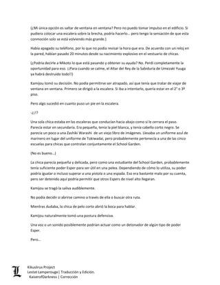 (¿Mi única opción es saltar de ventana en ventana? Pero no puedo tomar impulso en el edificio. Si pudiera colocar una escalera sobre la brecha, podría hacerlo… pero tengo la sensación de que esta conmoción solo se está volviendo más grande.) 
Había apagado su teléfono, por lo que no podía revisar la hora que era. De acuerdo con un reloj en la pared, habían pasado 20 minutos desde su nacimiento explosivo en el vestuario de chicas. 
(¿Podría decirle a Mikoto lo que está pasando y obtener su ayuda? No. Perdí completamente la oportunidad para eso. ¡¡Para cuando se calme, el Altar del Rey de la Sabiduría de Umezaki Yuuga ya habrá destruido todo!!) 
Kamijou tomó su decisión. No podía permitirse ser atrapado, así que tenía que tratar de viajar de ventana en ventana. Primero se dirigió a la escalera. Si iba a intentarlo, quería estar en el 2° o 3º piso. 
Pero algo sucedió en cuanto puso un pie en la escalera. 
-¿¡!? 
Una sola chica estaba en las escaleras que conducían hacia abajo como si le cerrara el paso. Parecía estar en secundaria. Era pequeña, tenía la piel blanca, y tenía cabello corto negro. Se parecía un poco a una Zashiki Warashi de un viejo libro de imágenes. Llevaba un uniforme azul de marinero en lugar del uniforme de Tokiwadai, pero probablemente pertenecía a una de las cinco escuelas para chicas que controlan conjuntamente el School Garden. 
(No es bueno…) 
La chica parecía pequeña y delicada, pero como una estudiante del School Garden, probablemente tenía suficiente poder Esper para ser útil en una pelea. Dependiendo de cómo lo utiliza, su poder podría igualar o incluso superar a una pistola o una espada. Eso era bastante malo por su cuenta, pero ser detenido aquí podría permitir que otros Espers de nivel alto llegaran. 
Kamijou se tragó la saliva audiblemente. 
No podía decidir si abrirse camino a través de ella o buscar otra ruta. 
Mientras dudaba, la chica de pelo corto abrió la boca para hablar. 
Kamijou naturalmente tomó una postura defensiva. 
Una voz o un sonido posiblemente podrían actuar como un detonador de algún tipo de poder Esper. 
Pero… Kikuslirus Project 
Lestat Lamperouge| Traducción y Edición. 
KaiserofDarkness | Corrección 
 