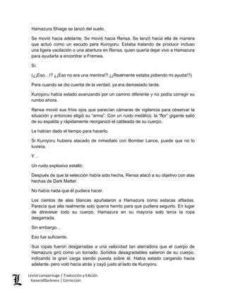 Hamazura Shiage se lanzó del suelo. 
Se movió hacia adelante. Se movió hacia Rensa. Se lanzó hacia ella de manera que actuó como un escudo para Kuroyoru. Estaba tratando de producir incluso una ligera vacilación o una abertura en Rensa, quien quería dejar vivo a Hamazura para ayudarla a encontrar a Fremea. 
Sí. 
(¿¡Eso…!? ¿¡Eso no era una mentira!? ¿¡Realmente estaba pidiendo mi ayuda!?) 
Para cuando se dio cuenta de la verdad, ya era demasiado tarde. 
Kuroyoru había estado avanzando por un camino diferente y no podía corregir su rumbo ahora. 
Rensa movió sus fríos ojos que parecían cámaras de vigilancia para observar la situación y entonces eligió su “arma”. Con un ruido metálico, la “flor” gigante salió de su espalda y rápidamente reorganizó el cableado de su cuerpo. 
Le habían dado el tiempo para hacerlo. 
Si Kuroyoru hubiera atacado de inmediato con Bomber Lance, puede que no lo tuviera. 
Y… 
Un ruido explosivo estalló. 
Después de que la selección había sido hecha, Rensa atacó a su objetivo con alas hechas de Dark Matter. 
No había nada que él pudiera hacer. 
Los cientos de alas blancas apuñalaron a Hamazura como estacas afiladas. Parecía que ella realmente solo quería herirlo para que pudiera seguirlo. En lugar de atravesar todo su cuerpo, Hamazura en su mayoría solo tenía la ropa desgarrada. 
Sin embargo… 
Eso fue suficiente. 
Sus ropas fueron desgarradas a una velocidad tan aterradora que el cuerpo de Hamazura giró como un tornado. Sonidos desagradables salieron de su cuerpo, indicando la gran carga siendo puesta sobre él. Había estado cargando hacia adelante, pero voló hacia atrás y cayó justo al lado de Kuroyoru. Lestat Lamperouge | Traducción y Edición. 
KaiserofDarkness | Corrección 
 