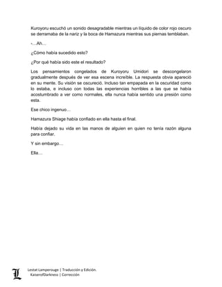 Kuroyoru escuchó un sonido desagradable mientras un líquido de color rojo oscuro se derramaba de la nariz y la boca de Hamazura mientras sus piernas temblaban. 
-…Ah… 
¿Cómo había sucedido esto? 
¿Por qué había sido este el resultado? 
Los pensamientos congelados de Kuroyoru Umidori se descongelaron gradualmente después de ver esa escena increíble. La respuesta obvia apareció en su mente. Su visión se oscureció. Incluso tan empapada en la oscuridad como lo estaba, e incluso con todas las experiencias horribles a las que se había acostumbrado a ver como normales, ella nunca había sentido una presión como esta. 
Ese chico ingenuo… 
Hamazura Shiage había confiado en ella hasta el final. 
Había dejado su vida en las manos de alguien en quien no tenía razón alguna para confiar. 
Y sin embargo… 
Ella… Lestat Lamperouge | Traducción y Edición. 
KaiserofDarkness | Corrección 
 