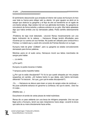 -A-ahh… ¡¡Aaaaaaaaaaaaaaaaaaaaaaaaaaaaaaaaaaaaaaaaaaaaaahhhhhhhhhhh hhhhhhhhhhhhhhhhhhhhhhhhhhh!! 
El sentimiento desconocido que arrasaba el interior del cuerpo de Kuroyoru le hizo usar toda su fuerza para obligar salir su aliento. Un gran agujero se abrió en la sangre que obstruía su garganta y el flujo de aire se transformó en el rugido de una bestia salvaje. Algo estaba mal con sus glándulas lacrimales. Su garganta se convulsionó de forma extraña y sollozos entraron en su grito. Ella había aplastado algo que había emitido una luz demasiado pálida. Podía sentirlo dolorosamente bien. 
-Problema de bajo nivel detectado. –anunció Rensa mecánicamente con una ligera inclinación de la cabeza. – Hamazura Shiage tendrá dificultades para moverse por su cuenta con sus heridas. No puede ser utilizado para conducirme a Fremea. Lo mataré aquí y usaré otro conocido de Fremea Seivelun en su lugar. 
Kuroyoru trató de gritar “¡Cállate!”, pero su garganta se estaba convulsionando demasiado para formar palabras. 
Mientras yacía en el suelo cerca, Hamazura movió sus labios manchados de sangre para hablar. 
-…Lo siento. 
(¿Por qué?) 
Kuroyoru no podía moverse ni hablar. 
Y tampoco podía impedirle hablar. 
(¿¡Por qué te estás disculpando!? Yo fui la que quedó atrapada por mis propias sospechas sin sentido. ¡¡Si hubiera hecho lo que dijiste, esto habría terminado diferente!! Te traicioné…Así que ¿¡por qué te estás disculpando!?) 
-Yo… – Hamazura se detuvo para toser un poco de sangre antes de continuar. – No puse suficiente esfuerzo en ganarme tu confianza. Así que lo siento…Esto fue mi culpa… 
(Maldita sea…) 
Escucharon el sonido de varias piezas de metal rozándose. 
Rensa dio un paso adelante con una lanza de nitrógeno preparada. Una vez que llegó junto a Kuroyoru, lanzó sus ojos inexpresivos hacia abajo. Levantó la lanza que salía de su mano directamente hacia arriba. Lestat Lamperouge | Traducción y Edición. 
KaiserofDarkness | Corrección 
 