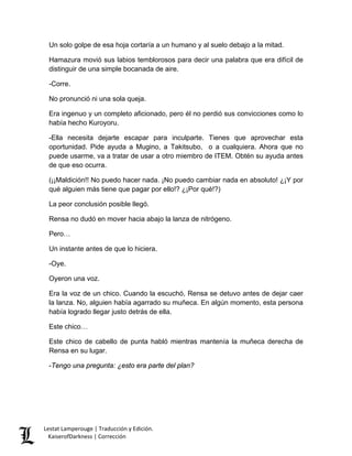 Un solo golpe de esa hoja cortaría a un humano y al suelo debajo a la mitad. 
Hamazura movió sus labios temblorosos para decir una palabra que era difícil de distinguir de una simple bocanada de aire. 
-Corre. 
No pronunció ni una sola queja. 
Era ingenuo y un completo aficionado, pero él no perdió sus convicciones como lo había hecho Kuroyoru. 
-Ella necesita dejarte escapar para inculparte. Tienes que aprovechar esta oportunidad. Pide ayuda a Mugino, a Takitsubo, o a cualquiera. Ahora que no puede usarme, va a tratar de usar a otro miembro de ITEM. Obtén su ayuda antes de que eso ocurra. 
(¡¡Maldición!! No puedo hacer nada. ¡No puedo cambiar nada en absoluto! ¿¡Y por qué alguien más tiene que pagar por ello!? ¿¡Por qué!?) 
La peor conclusión posible llegó. 
Rensa no dudó en mover hacia abajo la lanza de nitrógeno. 
Pero… 
Un instante antes de que lo hiciera. 
-Oye. 
Oyeron una voz. 
Era la voz de un chico. Cuando la escuchó, Rensa se detuvo antes de dejar caer la lanza. No, alguien había agarrado su muñeca. En algún momento, esta persona había logrado llegar justo detrás de ella. 
Este chico… 
Este chico de cabello de punta habló mientras mantenía la muñeca derecha de Rensa en su lugar. 
-Tengo una pregunta: ¿esto era parte del plan? 
Lestat Lamperouge | Traducción y Edición. 
KaiserofDarkness | Corrección 
 
