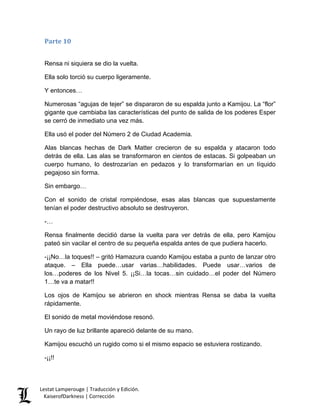 Parte 10 
Rensa ni siquiera se dio la vuelta. 
Ella solo torció su cuerpo ligeramente. 
Y entonces… 
Numerosas “agujas de tejer” se dispararon de su espalda junto a Kamijou. La “flor” gigante que cambiaba las características del punto de salida de los poderes Esper se cerró de inmediato una vez más. 
Ella usó el poder del Número 2 de Ciudad Academia. 
Alas blancas hechas de Dark Matter crecieron de su espalda y atacaron todo detrás de ella. Las alas se transformaron en cientos de estacas. Si golpeaban un cuerpo humano, lo destrozarían en pedazos y lo transformarían en un líquido pegajoso sin forma. 
Sin embargo… 
Con el sonido de cristal rompiéndose, esas alas blancas que supuestamente tenían el poder destructivo absoluto se destruyeron. 
-… 
Rensa finalmente decidió darse la vuelta para ver detrás de ella, pero Kamijou pateó sin vacilar el centro de su pequeña espalda antes de que pudiera hacerlo. 
-¡¡No…la toques!! – gritó Hamazura cuando Kamijou estaba a punto de lanzar otro ataque. – Ella puede…usar varias…habilidades. Puede usar…varios de los…poderes de los Nivel 5. ¡¡Si…la tocas…sin cuidado…el poder del Número 1…te va a matar!! 
Los ojos de Kamijou se abrieron en shock mientras Rensa se daba la vuelta rápidamente. 
El sonido de metal moviéndose resonó. 
Un rayo de luz brillante apareció delante de su mano. 
Kamijou escuchó un rugido como si el mismo espacio se estuviera rostizando. 
-¡¡!! 
Lestat Lamperouge | Traducción y Edición. 
KaiserofDarkness | Corrección 
 