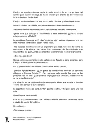 Kamijou se agachó mientras movía la parte superior de su cuerpo fuera del camino justo cuando un rayo de luz se disparó por encima de él y cortó una turbina de viento detrás de él. 
Kamijou se dio cuenta de que este era un poder diferente que las alas de antes. 
No tenía manera de saberlo, pero este era el Meltdowner de la Número 4. 
-Problema de nivel medio detectado. La situación se ha vuelto preocupante. 
-¿Eres tú la que condujo a Tsuchimikado a tales extremos? ¿¡Eres tú la que estaba atacando a Maika!? 
La espalda de Rensa se abrió y las “agujas de tejer” salieron disparadas una vez más. Mientras cambiaba su poder, Rensa habló. 
-Mis registros muestran que él fue el primero que atacó. Creo que la norma es compensar a la víctima 100 veces. Las posesiones de Tsuchimikado eran insuficientes, así que tuvimos que encontrar una manera de resolver el problema. 
-¡¡Eso no…está bien!! 
Rensa emitió una corriente de alto voltaje de su flequillo a corta distancia, pero Kamijou la destruyó con su puño derecho. 
Las pupilas de Rensa se abrieron como la lente de una cámara. 
-¿Qué es Agitate Halation? ¿¡Qué ganas de un método de influir en las personas utilizando a Fremea Seivelun!? ¿Eso realmente vale aplastar las vidas de las personas bajo tus pies? ¿¡De qué sirve un proyecto que un Nivel 0 puede sacar de su curso tan fácilmente!? 
-La situación se ha vuelto realmente preocupante. Ahora voy a matar a Kamijou Touma para corregir el curso del plan. 
La espalda de Rensa se abrió, la “flor” gigante se abrió, y luego se cerró una vez más. 
Una ráfaga de viento estalló. 
Este era el poder del Número 1 de Ciudad Academia. Ella había creado ese viento a través del control de vectores. 
Sin embargo… 
-Si crees que puedes… Lestat Lamperouge | Traducción y Edición. 
KaiserofDarkness | Corrección 
 