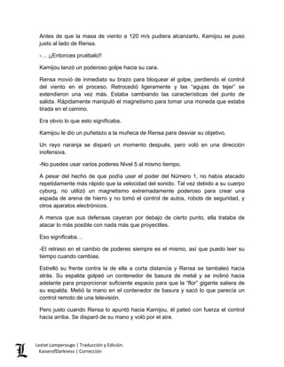Antes de que la masa de viento a 120 m/s pudiera alcanzarlo, Kamijou se puso justo al lado de Rensa. 
-… ¡¡Entonces pruébalo!! 
Kamijou lanzó un poderoso golpe hacia su cara. 
Rensa movió de inmediato su brazo para bloquear el golpe, perdiendo el control del viento en el proceso. Retrocedió ligeramente y las “agujas de tejer” se extendieron una vez más. Estaba cambiando las características del punto de salida. Rápidamente manipuló el magnetismo para tomar una moneda que estaba tirada en el camino. 
Era obvio lo que esto significaba. 
Kamijou le dio un puñetazo a la muñeca de Rensa para desviar su objetivo. 
Un rayo naranja se disparó un momento después, pero voló en una dirección inofensiva. 
-No puedes usar varios poderes Nivel 5 al mismo tiempo. 
A pesar del hecho de que podía usar el poder del Número 1, no había atacado repetidamente más rápido que la velocidad del sonido. Tal vez debido a su cuerpo cyborg, no utilizó un magnetismo extremadamente poderoso para crear una espada de arena de hierro y no tomó el control de autos, robots de seguridad, y otros aparatos electrónicos. 
A menos que sus defensas cayeran por debajo de cierto punto, ella trataba de atacar lo más posible con nada más que proyectiles. 
Eso significaba… 
-El retraso en el cambio de poderes siempre es el mismo, así que puedo leer su tiempo cuando cambias. 
Estrelló su frente contra la de ella a corta distancia y Rensa se tambaleó hacia atrás. Su espalda golpeó un contenedor de basura de metal y se inclinó hacia adelante para proporcionar suficiente espacio para que la “flor” gigante saliera de su espalda. Metió la mano en el contenedor de basura y sacó lo que parecía un control remoto de una televisión. 
Pero justo cuando Rensa lo apuntó hacia Kamijou, él pateó con fuerza el control hacia arriba. Se disparó de su mano y voló por el aire. Lestat Lamperouge | Traducción y Edición. 
KaiserofDarkness | Corrección 
 