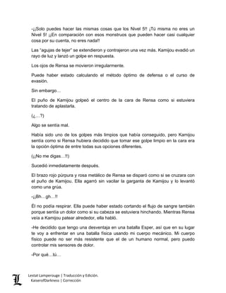 -¡¡Solo puedes hacer las mismas cosas que los Nivel 5!! ¡Tú misma no eres un Nivel 5! ¡¡En comparación con esos monstruos que pueden hacer casi cualquier cosa por su cuenta, no eres nada!! 
Las “agujas de tejer” se extendieron y contrajeron una vez más. Kamijou evadió un rayo de luz y lanzó un golpe en respuesta. 
Los ojos de Rensa se movieron irregularmente. 
Puede haber estado calculando el método óptimo de defensa o el curso de evasión. 
Sin embargo… 
El puño de Kamijou golpeó el centro de la cara de Rensa como si estuviera tratando de aplastarla. 
(¿…?) 
Algo se sentía mal. 
Había sido uno de los golpes más limpios que había conseguido, pero Kamijou sentía como si Rensa hubiera decidido que tomar ese golpe limpio en la cara era la opción óptima de entre todas sus opciones diferentes. 
(¡¡No me digas…!!) 
Sucedió inmediatamente después. 
El brazo rojo púrpura y rosa metálico de Rensa se disparó como si se cruzara con el puño de Kamijou. Ella agarró sin vacilar la garganta de Kamijou y lo levantó como una grúa. 
-¡¡Bh…gh…!! 
Él no podía respirar. Ella puede haber estado cortando el flujo de sangre también porque sentía un dolor como si su cabeza se estuviera hinchando. Mientras Rensa veía a Kamijou patear alrededor, ella habló. 
-He decidido que tengo una desventaja en una batalla Esper, así que en su lugar te voy a enfrentar en una batalla física usando mi cuerpo mecánico. Mi cuerpo físico puede no ser más resistente que el de un humano normal, pero puedo controlar mis sensores de dolor. 
-Por qué…tú… Lestat Lamperouge | Traducción y Edición. 
KaiserofDarkness | Corrección 
 