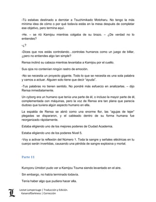 -Tú estabas destinado a derrotar a Tsuchimikado Motoharu. No tengo la más mínima idea de cómo o por qué todavía estás en la mesa después de completar ese objetivo, pero termina aquí. 
-He. – se rió Kamijou mientras colgaba de su brazo. – ¿De verdad no lo entiendes? 
-¿? 
-Dices que nos estás controlando…controlas humanos como un juego de billar, ¿pero no entiendes algo tan simple? 
Rensa inclinó su cabeza mientras levantaba a Kamijou por el cuello. 
Sus ojos no contenían ningún rastro de emoción. 
-No se necesita un proyecto gigante. Todo lo que se necesita es una sola palabra y vamos a actuar. Alguien solo tiene que decir “ayuda”. 
-Tus palabras no tienen sentido. No pondré más esfuerzo en analizarlas. – dijo Rensa inmediatamente. 
Un cyborg era un humano que tenía una parte de él, o incluso la mayor parte de él, complementada con máquinas, pero la voz de Rensa era tan plana que parecía dudoso que tuviera algún aspecto humano en ella. 
La espalda de Rensa se abrió como una enorme flor, las “agujas de tejer” plegadas se dispararon, y el cableado dentro de su forma humana fue reorganizado rápidamente. 
Estaba eligiendo uno de los mejores poderes de Ciudad Academia. 
Estaba eligiendo uno de los poderes Nivel 5. 
-Voy a activar la reflexión del Número 1. Toda la sangre y señales eléctricas en tu cuerpo serán invertidas, causando una pérdida de sangre explosiva y mortal. 
Parte 11 
Kuroyoru Umidori pudo ver a Kamijou Touma siendo levantado en el aire. 
Sin embargo, no había terminado todavía. 
Tenía haber algo que pudiera hacer ella. Lestat Lamperouge | Traducción y Edición. 
KaiserofDarkness | Corrección 
 