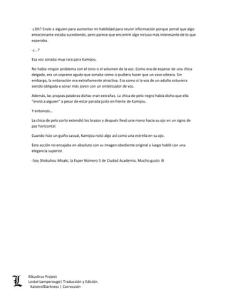 -¿Oh? Envíe a alguien para aumentar mi habilidad para reunir información porque pensé que algo emocionante estaba sucediendo, pero parece que encontré algo incluso más interesante de lo que esperaba. 
-¿…? 
Esa voz sonaba muy rara para Kamijou. 
No había ningún problema con el tono o el volumen de la voz. Como era de esperar de una chica delgada, era un soprano agudo que sonaba como si pudiera hacer que un vaso vibrara. Sin embargo, la entonación era extrañamente atractiva. Era como si la voz de un adulto estuviera siendo obligada a sonar más joven con un sintetizador de voz. 
Además, las propias palabras dichas eran extrañas. La chica de pelo negro había dicho que ella “envió a alguien” a pesar de estar parada justo en frente de Kamijou. 
Y entonces… 
La chica de pelo corto extendió los brazos y después llevó una mano hacia su ojo en un signo de paz horizontal. 
Cuando hizo un guiño casual, Kamijou notó algo así como una estrella en su ojo. 
Esta acción no encajaba en absoluto con su imagen obediente original y luego habló con una elegancia superior. 
-Soy Shokuhou Misaki, la Esper Número 5 de Ciudad Academia. Mucho gusto ☆ 
Kikuslirus Project 
Lestat Lamperouge| Traducción y Edición. 
KaiserofDarkness | Corrección 
 