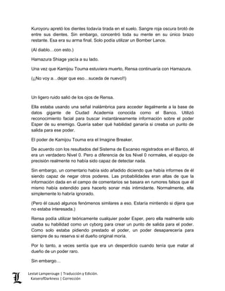 Kuroyoru apretó los dientes todavía tirada en el suelo. Sangre roja oscura brotó de entre sus dientes. Sin embargo, concentró toda su mente en su único brazo restante. Esa era su arma final. Solo podía utilizar un Bomber Lance. 
(Al diablo…con esto.) 
Hamazura Shiage yacía a su lado. 
Una vez que Kamijou Touma estuviera muerto, Rensa continuaría con Hamazura. 
(¡¡No voy a…dejar que eso…suceda de nuevo!!) 
Un ligero ruido salió de los ojos de Rensa. 
Ella estaba usando una señal inalámbrica para acceder ilegalmente a la base de datos gigante de Ciudad Academia conocida como el Banco. Utilizó reconocimiento facial para buscar instantáneamente información sobre el poder Esper de su enemigo. Quería saber qué habilidad ganaría si creaba un punto de salida para ese poder. 
El poder de Kamijou Touma era el Imagine Breaker. 
De acuerdo con los resultados del Sistema de Escaneo registrados en el Banco, él era un verdadero Nivel 0. Pero a diferencia de los Nivel 0 normales, el equipo de precisión realmente no había sido capaz de detectar nada. 
Sin embargo, un comentario había sido añadido diciendo que había informes de él siendo capaz de negar otros poderes. Las probabilidades eran altas de que la información dada en el campo de comentarios se basara en rumores falsos que él mismo había extendido para hacerlo sonar más intimidante. Normalmente, ella simplemente lo habría ignorado. 
(Pero él causó algunos fenómenos similares a eso. Estaría mintiendo si dijera que no estaba interesada.) 
Rensa podía utilizar teóricamente cualquier poder Esper, pero ella realmente solo usaba su habilidad como un cyborg para crear un punto de salida para el poder. Como solo estaba pidiendo prestado el poder, un poder desaparecería para siempre de su reserva si el dueño original moría. 
Por lo tanto, a veces sentía que era un desperdicio cuando tenía que matar al dueño de un poder raro. 
Sin embargo… Lestat Lamperouge | Traducción y Edición. 
KaiserofDarkness | Corrección 
 