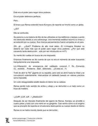 Este era el poder para negar otros poderes. 
Era el poder defensivo perfecto. 
Pero… 
El brazo que Rensa extendió hacia Kuroyoru de repente se hinchó como un globo. 
-¿Ah? 
Ella se confundió. 
Se parecía a una batería de litio de las utilizadas en los teléfonos o laptops cuando era destruida debido a una sobrecarga. Una tremenda estática recorrió su brazo y se extendió por su cuerpo. Sus mismos pensamientos fueron arrojados en el caos. 
(Dh…gh… ¿¡Qué!? Problema de alto nivel detec…El I-I-Imagine Breaker no debería ser nada más que el poder para negar otros poderes. ¿¡Por qué está causando tanta destrucción…solo por ser introducido en mí!?) 
Su mente dio vueltas en busca de una respuesta. 
Entonces finalmente se dio cuenta de que no era el momento de estar buscando tranquilamente una respuesta. 
(¡¡L-l-liberación de emergencia…del cableado corporal…!! Dz…Comando no…recibido… Problema…fatal…detectado… ¡¡E-esto es…!!) 
Trató de abrir la “flor” gigante en su espalda, pero solo se abrió hasta la mitad y se convulsionó violentamente. Intercambiar el cableado basado en valores precisos sería imposible. 
Un ruido desagradable estalló desde el interior de su cabeza. 
Rensa perdió todo sentido de arriba y abajo y se derrumbó a un lado como un trozo de madera. 
-¡¡Coff!! ¡Coff, coff…! ¡¡Maldición!! 
Después de ser liberado finalmente del agarre de Rensa, Kamijou se arrodillo a cuatro patas y tosió con una mano en su garganta. Casi sentía como si el oxígeno que se precipitó de repente en él estuviera destruyendo su cuerpo desde el interior. 
Rensa no se había movido desde que se derrumbó. Lestat Lamperouge | Traducción y Edición. 
KaiserofDarkness | Corrección 
 