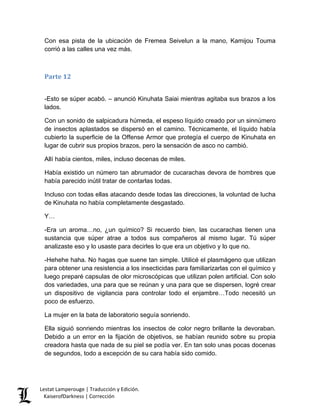 Con esa pista de la ubicación de Fremea Seivelun a la mano, Kamijou Touma corrió a las calles una vez más. 
Parte 12 
-Esto se súper acabó. – anunció Kinuhata Saiai mientras agitaba sus brazos a los lados. 
Con un sonido de salpicadura húmeda, el espeso líquido creado por un sinnúmero de insectos aplastados se dispersó en el camino. Técnicamente, el líquido había cubierto la superficie de la Offense Armor que protegía el cuerpo de Kinuhata en lugar de cubrir sus propios brazos, pero la sensación de asco no cambió. 
Allí había cientos, miles, incluso decenas de miles. 
Había existido un número tan abrumador de cucarachas devora de hombres que había parecido inútil tratar de contarlas todas. 
Incluso con todas ellas atacando desde todas las direcciones, la voluntad de lucha de Kinuhata no había completamente desgastado. 
Y… 
-Era un aroma…no, ¿un químico? Si recuerdo bien, las cucarachas tienen una sustancia que súper atrae a todos sus compañeros al mismo lugar. Tú súper analizaste eso y lo usaste para decirles lo que era un objetivo y lo que no. 
-Hehehe haha. No hagas que suene tan simple. Utilicé el plasmágeno que utilizan para obtener una resistencia a los insecticidas para familiarizarlas con el químico y luego preparé capsulas de olor microscópicas que utilizan polen artificial. Con solo dos variedades, una para que se reúnan y una para que se dispersen, logré crear un dispositivo de vigilancia para controlar todo el enjambre…Todo necesitó un poco de esfuerzo. 
La mujer en la bata de laboratorio seguía sonriendo. 
Ella siguió sonriendo mientras los insectos de color negro brillante la devoraban. Debido a un error en la fijación de objetivos, se habían reunido sobre su propia creadora hasta que nada de su piel se podía ver. En tan solo unas pocas docenas de segundos, todo a excepción de su cara había sido comido. Lestat Lamperouge | Traducción y Edición. 
KaiserofDarkness | Corrección 
 