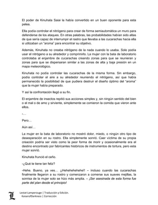El poder de Kinuhata Saiai la había convertido en un buen oponente para esta pelea. 
Ella podía controlar el nitrógeno para crear de forma semiautomática un muro para defenderse de los ataques. En otras palabras, las probabilidades habían sido altas de que sería capaz de interrumpir el rastro que llevaba a las cucarachas hacia ella si utilizaban un “aroma” para encontrar su objetivo. 
Además, Kinuhata no creaba nitrógeno de la nada cuando lo usaba. Solo podía usar el nitrógeno a su alrededor y comprimirlo. La mujer con la bata de laboratorio controlaba al enjambre de cucarachas creando zonas para que se reunieran y zonas para que se dispersaran similar a las zonas de alta y baja presión en un mapa meteorológico. 
Kinuhata no podía controlar las cucarachas de la misma forma. Sin embargo, podía controlar el aire a su alrededor reuniendo el nitrógeno, así que había permanecido la posibilidad de que pudiera destruir el diseño óptimo del “aroma” que la mujer había preparado. 
Y así la confrontación llegó a su fin. 
El enjambre de insectos repitió sus acciones simples y, sin ningún sentido del bien o el mal o de amo y sirviente, simplemente se comieron la comida que vieron ante ellos. 
-… 
Pero… 
Aún así… 
La mujer en la bata de laboratorio no mostró dolor, miedo, o ningún otro tipo de desesperación en su rostro. Ella simplemente sonrió. Caer víctima de su propia creación podría ser visto como la peor forma de morir y ocasionalmente era el destino encontrado por fabricantes históricos de instrumentos de tortura, pero esta mujer sonrió. 
Kinuhata frunció el ceño. 
-¿Qué te tiene tan feliz? 
-Hehe. Bueno, ya ves… ¡¡Hehehehehehe!! – incluso cuando las cucarachas finalmente llegaron a su rostro y comenzaron a comerse sus suaves mejillas, la sonrisa de la mujer solo se hizo más amplia. – ¡Ser asesinada de esta forma fue parte del plan desde el principio! Lestat Lamperouge | Traducción y Edición. 
KaiserofDarkness | Corrección 
 