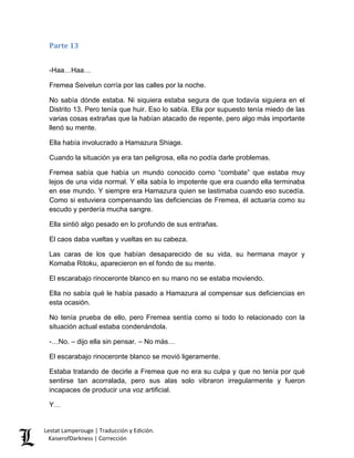Parte 13 
-Haa…Haa… 
Fremea Seivelun corría por las calles por la noche. 
No sabía dónde estaba. Ni siquiera estaba segura de que todavía siguiera en el Distrito 13. Pero tenía que huir. Eso lo sabía. Ella por supuesto tenía miedo de las varias cosas extrañas que la habían atacado de repente, pero algo más importante llenó su mente. 
Ella había involucrado a Hamazura Shiage. 
Cuando la situación ya era tan peligrosa, ella no podía darle problemas. 
Fremea sabía que había un mundo conocido como “combate” que estaba muy lejos de una vida normal. Y ella sabía lo impotente que era cuando ella terminaba en ese mundo. Y siempre era Hamazura quien se lastimaba cuando eso sucedía. Como si estuviera compensando las deficiencias de Fremea, él actuaría como su escudo y perdería mucha sangre. 
Ella sintió algo pesado en lo profundo de sus entrañas. 
El caos daba vueltas y vueltas en su cabeza. 
Las caras de los que habían desaparecido de su vida, su hermana mayor y Komaba Ritoku, aparecieron en el fondo de su mente. 
El escarabajo rinoceronte blanco en su mano no se estaba moviendo. 
Ella no sabía qué le había pasado a Hamazura al compensar sus deficiencias en esta ocasión. 
No tenía prueba de ello, pero Fremea sentía como si todo lo relacionado con la situación actual estaba condenándola. 
-…No. – dijo ella sin pensar. – No más… 
El escarabajo rinoceronte blanco se movió ligeramente. 
Estaba tratando de decirle a Fremea que no era su culpa y que no tenía por qué sentirse tan acorralada, pero sus alas solo vibraron irregularmente y fueron incapaces de producir una voz artificial. 
Y… Lestat Lamperouge | Traducción y Edición. 
KaiserofDarkness | Corrección 
 