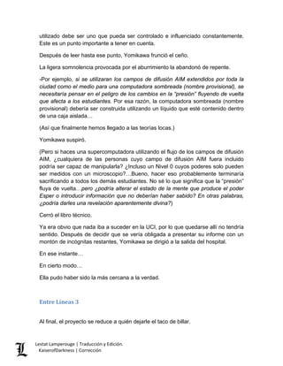 utilizado debe ser uno que pueda ser controlado e influenciado constantemente. Este es un punto importante a tener en cuenta. 
Después de leer hasta ese punto, Yomikawa frunció el ceño. 
La ligera somnolencia provocada por el aburrimiento la abandonó de repente. 
-Por ejemplo, si se utilizaran los campos de difusión AIM extendidos por toda la ciudad como el medio para una computadora sombreada (nombre provisional), se necesitaría pensar en el peligro de los cambios en la “presión” fluyendo de vuelta que afecta a los estudiantes. Por esa razón, la computadora sombreada (nombre provisional) debería ser construida utilizando un líquido que esté contenido dentro de una caja aislada… 
(Así que finalmente hemos llegado a las teorías locas.) 
Yomikawa suspiró. 
(Pero si haces una supercomputadora utilizando el flujo de los campos de difusión AIM, ¿cualquiera de las personas cuyo campo de difusión AIM fuera incluido podría ser capaz de manipularla? ¿Incluso un Nivel 0 cuyos poderes solo pueden ser medidos con un microscopio?…Bueno, hacer eso probablemente terminaría sacrificando a todos los demás estudiantes. No sé lo que significa que la “presión” fluya de vuelta…pero ¿podría alterar el estado de la mente que produce el poder Esper o introducir información que no deberían haber sabido? En otras palabras, ¿podría darles una revelación aparentemente divina?) 
Cerró el libro técnico. 
Ya era obvio que nada iba a suceder en la UCI, por lo que quedarse allí no tendría sentido. Después de decidir que se vería obligada a presentar su informe con un montón de incógnitas restantes, Yomikawa se dirigió a la salida del hospital. 
En ese instante… 
En cierto modo… 
Ella pudo haber sido la más cercana a la verdad. 
Entre Líneas 3 
Al final, el proyecto se reduce a quién dejarle el taco de billar. Lestat Lamperouge | Traducción y Edición. 
KaiserofDarkness | Corrección 
 