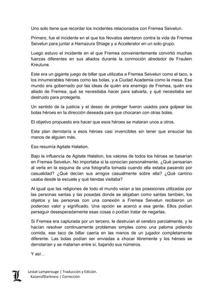 Uno solo tiene que recordar los incidentes relacionados con Fremea Seivelun. 
Primero, fue el incidente en el que los Novatos atentaron contra la vida de Fremea Seivelun para juntar a Hamazura Shiage y a Accelerator en un solo grupo. 
Luego estuvo el incidente en el que Fremea convenientemente convirtió muchas fuerzas diferentes en sus aliados durante la conmoción alrededor de Fraulein Kreutune. 
Este era un gigante juego de billar que utilizaba a Fremea Seivelun como el taco, a los innumerables héroes como las bolas, y a Ciudad Academia como la mesa. Ese mundo era gobernado por las ideas de quién era enemigo de Fremea, quién era aliado de Fremea, qué se necesitaba hacer para salvarla, y qué necesitaba ser destruido para protegerla. 
Un sentido de la justicia y el deseo de proteger fueron usados para golpear las bolas héroes en la dirección deseada para que chocaran con otras bolas. 
El objetivo propuesto era hacer que esos héroes se mataran unos a otros. 
Este plan derrotaría a esos héroes casi invencibles sin tener que ensuciar las manos de alguien más. 
Eso resumía Agitate Halation. 
Bajo la influencia de Agitate Halation, los valores de todos los héroes se basarían en Fremea Seivelun. No importaba si la conocían personalmente. ¿Qué pensarían al verla en la esquina de una fotografía tomada cuando ella estaba pasando por casualidad? ¿Qué decían sus amigos casualmente sobre ella? ¿Qué camino usaba desde la escuela y qué tiendas visitaba? 
Al igual que las religiones de todo el mundo veían a las posesiones utilizadas por las personas santas y las posadas donde se alojaban como santas también, los objetos y las personas con una conexión a Fremea Seivelun recibieron un poderoso valor y significado. Una opción se acercó a esa gente. Ellos podían perseguir desesperadamente esas cosas o podían tratar de negarlas. 
Si Fremea era capturada por un tercero, le destruían el cerebro parcialmente, y la hacían resolver continuamente problemas simples como una paloma pidiendo comida, ese taco de billar caería en las manos de un jugador completamente diferente. Las bolas podían ser enviadas a chocar libremente y los héroes se derrotarían y se matarían entre sí, bajando sus números. 
Y así… 
Lestat Lamperouge | Traducción y Edición. 
KaiserofDarkness | Corrección 
 