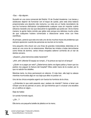 -Oye. – dijo alguien. 
Sucedió en una zona comercial del Distrito 15 de Ciudad Academia. Los trenes y autobuses dejaron de funcionar con el toque de queda, pero esta área todavía proporcionaba una decente vida nocturna. La vista era un fuerte recordatorio de que los humanos disfrutarían completamente cualquier cosa sin importar cuánto esfuerzo necesite una vez que descubren lo agradable que podía ser. De la misma manera, la gente había comido pez globo solo porque era delicioso mucho antes de que cualquiera hubiera comenzado a diseccionar seres vivos con fines científicos. 
Al principio, parecía que esto era solo uno de los muchos trozos de problemas que siempre aparecían cuando las personas se reunían en la noche. 
Una pequeña niña chocó con una línea de grandes motocicletas detenidas en la acera en una zona de no estacionarse. Mientras las miraba a todas derrumbarse como fichas de dominó, varios chicos enojados salieron corriendo de un bar de dardos cercano. 
-¡Espera! ¿¡Qué demonios estás haciendo!? 
-¡Ahh, ahh! ¡Mierda! El espejo se rompió. ¡Y la pintura se rayó en el tanque! 
-¿Quién va a pagar por esto? ¿Deberíamos darte una ligera paliza y hacer que tus padres nos paguen la factura del hospital? Ellos están fuera de la ciudad, por lo que no sabrán los detalles. 
Mientras tanto, la chica permaneció en silencio. O más bien, ella bajó la cabeza mientras murmuraba algo en voz baja que ellos no podían oír. 
Uno de los chicos enojados agarró con fuerza los hombros de la chica. 
-¿¡Entiendes lo que está pasando aquí, pedazo de mierda!? Vamos a tener que romper una de tus piernas un poco, así que tenemos que ir a buscar una escalera en un edificio en algún… 
Dejó de hablar. 
Un sonido húmedo siguió. 
-¿Oh…? 
Ella tenía una pequeña botella de plástico en la mano. Lestat Lamperouge | Traducción y Edición. 
KaiserofDarkness | Corrección 
 