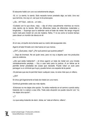 El atacante habló con una voz extrañamente alegre. 
-Sí, sí. Lo siento, lo siento. Solo necesito tomar prestado algo, es todo. Una vez que termine, me voy a ir, así que no te preocupes. 
-¿Qu…bh? Qué…esto es…un robo… 
-Cuidado con lo que dices, viejo. – dijo el chico casualmente mientras se movía más dentro de la tienda. Miró los diferentes bates de diferentes materiales y longitudes. – Supongo que lo estándar sería el bate de metal. No tengo ninguna razón real para insistir en uno de madera. Haha. Y no es como si tuviera tiempo para clavar un montón de clavos en él. 
-… 
Al oír eso, el dueño de la tienda sacó su rostro del escaparate roto. 
Agarró el bate firmado con más fuerza en sus manos. 
-¿Oh? ¿Qué pasa, viejo? ¿Por qué parece que quieres pelear? 
-…Deja de bromear. No sé quién eres, pero no voy a dejarte usar mis productos para la violencia. 
-¿De qué estás hablando? – el chico agarró un bate de metal con una mirada verdaderamente perpleja. – Voy a usar esto para la justicia. A un héroe se le permite tomar prestadas las cosas que necesita. Puede robar un auto para perseguir a un criminal que huye y puede tomar una espada de la pared. 
-Si piensas que eso te permite hacer cualquier cosa, no eres más que un villano. 
-¿Oh? 
El chico giró ligeramente el bate de metal con una mano. 
Continuó girándolo cada vez más rápido. 
-Entonces no me dejas otra opción. Te estás metiendo en el camino cuando estoy tratando de ir a salvar a esa niña. Toda esta situación se puede resumir con “no me dejas otra opción”. 
-¿? 
-Lo que estoy tratando de decir, idiota, es “vete al infierno, villano”. Lestat Lamperouge | Traducción y Edición. 
KaiserofDarkness | Corrección 
 
