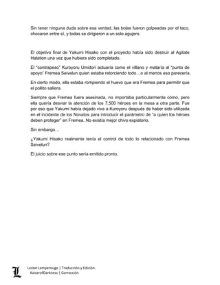 Sin tener ninguna duda sobre esa verdad, las bolas fueron golpeadas por el taco, chocaron entre sí, y todas se dirigieron a un solo agujero. 
El objetivo final de Yakumi Hisako con el proyecto había sido destruir al Agitate Halation una vez que hubiera sido completado. 
El “contrapeso” Kuroyoru Umidori actuaría como el villano y mataría al “punto de apoyo” Fremea Seivelun quien estaba retorciendo todo…o al menos eso parecería. 
En cierto modo, ella estaba rompiendo el huevo que era Fremea para permitir que el pollito saliera. 
Siempre que Fremea fuera asesinada, no importaba particularmente cómo, pero ella quería desviar la atención de los 7,500 héroes en la mesa a otra parte. Fue por eso que Yakumi había dejado viva a Kuroyoru después de haber sido utilizada en el incidente de los Novatos para introducir el parámetro de “a quien los héroes deben proteger” en Fremea. No existía mejor chivo expiatorio. 
Sin embargo… 
¿Yakumi Hisako realmente tenía el control de todo lo relacionado con Fremea Seivelun? 
El juicio sobre ese punto sería emitido pronto. 
Lestat Lamperouge | Traducción y Edición. 
KaiserofDarkness | Corrección 
 