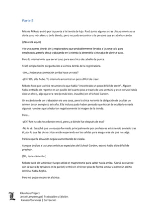 Parte 5 
Misaka Mikoto entró por la puerta a la tienda de lujo. Pasó junto algunas otras chicas mientras se abría paso más dentro de la tienda, pero no pudo encontrar a la persona que estaba buscando. 
(¿No está aquí?) 
Vio una puerta detrás de la registradora que probablemente llevaba a la zona solo para empleados, pero la chica trabajando en la tienda la detendría si trataba de abrirse paso. 
Pero lo mismo tenía que ser el caso para ese chico de cabello de punta. 
Trató simplemente preguntando a la chica detrás de la registradora. 
-Um, ¿hubo una conmoción arriba hace un rato? 
-¿Eh? Oh, sí la hubo. Yo misma lo encontré un poco difícil de creer. 
Mikoto hizo que la chica resumiera lo que había “encontrado un poco difícil de creer”. Alguien había entrado de repente en un pasillo del cuarto piso a través de una ventana y este intruso había sido un chico, algo que era raro (o más bien, inaudito) en el School Garden. 
Un escándalo de un trabajador era una cosa, pero la chica no tenía la obligación de ocultar un crimen de un completo extraño. Ella incluso pudo haber pensado que tratar de ocultarlo crearía algunos rumores que afectarían negativamente la imagen de la tienda. 
Pero… 
-¿Eh? Me has dicho a donde entró, pero ¿a dónde fue después de eso? 
-No lo sé. Escuché que un equipo formado principalmente por profesores está siendo enviado tras él, por lo que las otras chicas están esperando en las salidas para asegurarse de que no salga. 
Parecía que la situación seguía aumentando de escala. 
Aunque debido a las características especiales del School Garden, eso no había sido difícil de predecir. 
(Oh, honestamente.) 
Mikoto salió de la tienda y luego utilizó el magnetismo para saltar hacia arriba. Apoyó su cuerpo con la barra de refuerzo en la pared y entró en el tercer piso de forma similar a cómo un cierto criminal había hecho. 
Pero no pudo encontrar al chico. Kikuslirus Project 
Lestat Lamperouge| Traducción y Edición. 
KaiserofDarkness | Corrección 
 