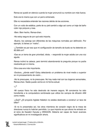 Rensa se quedó en silencio cuando la mujer pronunció su nombre con más fuerza. 
Esto era lo mismo que con un perro entrenado. 
Ella no necesitaba entender las razones detrás de las acciones. 
Con un ruido de estática, parte de su piel cambió a algo así como un traje de baño color rojo púrpura y rosa. 
-Bien. Bien hecho, Rensa-chan. 
-No estoy segura de por qué esto importa. 
-Bueno, los cyborgs son diferentes de las máquinas normales por definición. Por ejemplo, tú tienes un “rostro”. 
-¿También es por eso que mi configuración de tamaño de busto se ha detenido en 80.999 cm? 
-Ese es un tema de gran prioridad, idiota. – respondió la mujer adulta con una voz aguda. 
Rensa inclinó la cabeza, pero terminó abandonando la pregunta porque no podía resolverla por sí misma. 
Otra cosa era más importante. 
-Doctora, ¿dónde está? Estoy detectando un problema de nivel medio o superior en mi procesamiento de visión… 
-No te preocupes, no te preocupes. No hay nada mal con tus órganos sensoriales, Rensa-chan. Nadie puede verme en mi forma actual. 
-¿? 
-Mi cuerpo físico ha sido destruido de manera segura. Mi conciencia ha sido transferida a la computadora sombreada que utiliza los campos de difusión AIM como medio. 
-¿Qué? ¿El proyecto Agitate Halation no estaba destinado a construir un taco de billar? 
-Si no lo presentaba así, los otros miembros de corazón negro de la mesa de directores nunca lo habrían permitido. Lo que importa es que ahora he entrado en el reino de Kazakiri Hyouka y DRAGON. Debería ser capaz de hacer avances significativos en mi investigación ahora. Lestat Lamperouge | Traducción y Edición. 
Kaiserofdarkness | Corrección 
 