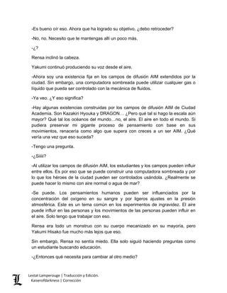 -Es bueno oír eso. Ahora que ha logrado su objetivo, ¿debo retroceder? 
-No, no. Necesito que te mantengas allí un poco más. 
-¿? 
Rensa inclinó la cabeza. 
Yakumi continuó produciendo su voz desde el aire. 
-Ahora soy una existencia fija en los campos de difusión AIM extendidos por la ciudad. Sin embargo, una computadora sombreada puede utilizar cualquier gas o líquido que pueda ser controlado con la mecánica de fluidos. 
-Ya veo. ¿Y eso significa? 
-Hay algunas existencias construidas por los campos de difusión AIM de Ciudad Academia. Son Kazakiri Hyouka y DRAGON… ¿Pero qué tal si hago la escala aún mayor? Qué tal los océanos del mundo…no, el aire. El aire en todo el mundo. Si pudiera preservar mi gigante proceso de pensamiento con base en sus movimientos, renacería como algo que supera con creces a un ser AIM. ¿Qué vería una vez que eso suceda? 
-Tengo una pregunta. 
-¿Siiiii? 
-Al utilizar los campos de difusión AIM, los estudiantes y los campos pueden influir entre ellos. Es por eso que se puede construir una computadora sombreada y por lo que los héroes de la ciudad pueden ser controlados usándola. ¿Realmente se puede hacer lo mismo con aire normal o agua de mar? 
-Se puede. Los pensamientos humanos pueden ser influenciados por la concentración del oxígeno en su sangre y por ligeros ajustes en la presión atmosférica. Este es un tema común en los experimentos de ingravidez. El aire puede influir en las personas y los movimientos de las personas pueden influir en el aire. Solo tengo que trabajar con eso. 
Rensa era todo un monstruo con su cuerpo mecanizado en su mayoría, pero Yakumi Hisako fue mucho más lejos que eso. 
Sin embargo, Rensa no sentía miedo. Ella solo siguió haciendo preguntas como un estudiante buscando educación. 
-¿Entonces qué necesita para cambiar al otro medio? 
Lestat Lamperouge | Traducción y Edición. 
Kaiserofdarkness | Corrección 
 