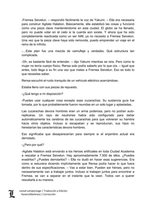 -Fremea Seivelun. – respondió fácilmente la voz de Yakumi. – Ella era necesaria para construir Agitate Halation. Básicamente, ella estabilizó las cosas y funcionó como una pieza clave manteniéndome en esta ciudad. El globo se ha llenado, pero no puede volar en el cielo si la cuerda aún existe. Y ahora que he sido completamente reactivada como un ser AIM, ya no necesito a Fremea Seivelun. Una vez que la pieza clave haya sido removida, puedo emprender un viaje en el reino de lo infinito. 
-…Este plan fue una mezcla de camuflaje y verdades. Qué estructura tan complicada. 
-Oh, es bastante fácil de entender. – dijo Yakumi mientras se reía. Pero como la mujer no tenía cuerpo físico, Rensa solo podía saberlo por lo que oía. – Igual que antes, todo llega a su fin una vez que mates a Fremea Seivelun. Eso es todo lo que necesitas saber. 
Rensa escuchó el ruido tranquilo de un vehículo eléctrico acercándose. 
Estaba lleno con sus piezas de repuesto. 
-¿Qué tengo a mi disposición? 
-Puedes usar cualquier cosa excepto esas cucarachas. Su sustancia guía fue tomada, por lo que probablemente fueron reunidas en un solo lugar y aplastadas. 
Las cucarachas devora hombres eran un arma poderosa, pero no podían auto- replicarse. Un rayo de neutrones había sido configurado para dañar automáticamente los cerebros de las cucarachas para que volvieran su hambre hacia otros objetos. Incluso si escapaban y se reproducían, sus hijos no heredarían las características devora hombres. 
Eso significaba que desaparecerían para siempre si el enjambre actual era derrotado. 
-¿Pero por qué? 
-Agitate Halation está enviando a los héroes artificiales en toda Ciudad Academia a rescatar a Fremea Seivelun. Hay aproximadamente 7,500 de ellos. ¿Puedes evadirlos? ¿Puedes derrotarlos? – Ella no dudó en hacer esas sugerencias. Era como si estuviera diciendo implícitamente que Rensa podía hacer lo que fuera dentro de sus especificaciones. – Vas a estar bien. Pueden ser héroes, pero no necesariamente van a trabajar juntos. Incluso si trabajan juntos para encontrar a Fremea, se van a separar en el instante que la vean. Todos van a querer rescatarla a su manera. Lestat Lamperouge | Traducción y Edición. 
Kaiserofdarkness | Corrección 
 