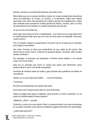 Kamijou recordó un comercial de televisión que había visto. 
Recordaba que era un parque temático creado con varias instalaciones educativas como una biblioteca, un museo, un acuario, y un planetario. Había sido creado para traer a los niños más pequeños de vuelta a ese tipo de instalaciones y había sido unificado para compensar la falta general de tierras y fondos, pero un chico de preparatoria como Kamijou no estaba consciente de todo eso. 
Lo que le vino a la mente fue… 
(Ese lugar tiene obras de arte y antigüedades, ¿no? Dudo que su seguridad fuera lo suficientemente floja para que una niña de ocho años se escabulla. Entonces, ¿cómo entró?) 
Por un instante, empezó a preguntarse si el punto rojo en el mapa era un señuelo, pero luego lo reconsideró. 
(Es cierto. Fremea no tiene que escabullirse sin que nadie se dé cuenta. Ella quiere que la sirena suene. Cuando los guardias lleguen corriendo, ellos pueden ayudar a salvarla.) 
Sin embargo, el enemigo que perseguía a Fremea ahora estaba a una escala mayor que nunca antes. 
Este era un enemigo que envió un cyborg que podía usar libremente varios poderes Nivel 5 como una simple vanguardia. 
Hombres de mediana edad con palos y gas pimienta solo quedarían envueltos en el problema. 
-Bueno, yo no soy nadie para hablar… – murmuró Kamijou. 
Y entonces… 
El punto rojo desapareció de repente del mapa. 
Al principio solo el desconcierto llenó la cara de Kamijou. 
Utilizó su pulgar para operar el teléfono, pero el punto no volvió a aparecer. Ya no podía ver dónde estaba Fremea Seivelun. 
-Maldición. ¿Qué? – escupió. 
Comenzó a correr aún más rápido. Sintió un presentimiento muy malo acumularse en su pecho mientras corría hacia la instalación gigante del Centro de Aprendizaje. 
-¿¡Qué está pasando!? 
Lestat Lamperouge | Traducción y Edición. 
Kaiserofdarkness | Corrección 
 