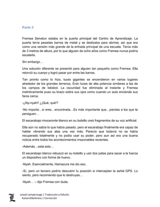 Parte 3 
Fremea Seivelun estaba en la puerta principal del Centro de Aprendizaje. La puerta tenía pesadas barras de metal y se deslizaba para abrirse, así que era como una versión más grande de la entrada principal de una escuela. Tenía más de 3 metros de altura, por lo que alguien de ocho años como Fremea nunca podría escalarla. 
Sin embargo… 
Una solución diferente se presentó para alguien tan pequeño como Fremea. Ella retorció su cuerpo y logró pasar por entre las barras. 
Tan pronto como lo hizo, luces gigantes se encendieron en varios lugares alrededor de los grandes terrenos. Eran luces de alta potencia similares a las de los campos de béisbol. La oscuridad fue eliminada al instante y Fremea instintivamente puso su brazo sobre sus ojos como cuando un auto enciende sus faros cerca. 
-¡¡Ny-nyah!! ¿¡Qué, qué!? 
-No importa…si eres…encontrada…Es más importante que…pierdas a los que te persiguen… 
El escarabajo rinoceronte blanco en su bolsillo creó fragmentos de su voz artificial. 
Ella aún no sabía lo que había pasado, pero el escarabajo finalmente era capaz de hablar vibrando sus alas una vez más. Parecía que todavía no se había recuperado totalmente y no podía usar su poder, pero aun así era una buena noticia entre todos los acontecimientos irrazonables recientes. 
-Además…está esto… 
El escarabajo blanco rebuscó en su bolsillo y usó dos patas para sacar a la fuerza un dispositivo con forma de huevo. 
-Nyah. Esencialmente, Hamazura me dio eso. 
-Sí, pero un tercero podría descubrir tu posición si interceptan la señal GPS. Lo siento, pero recomiendo que lo destruyas… 
-Nyah… – dijo Fremea con duda. Lestat Lamperouge | Traducción y Edición. 
Kaiserofdarkness | Corrección 
 