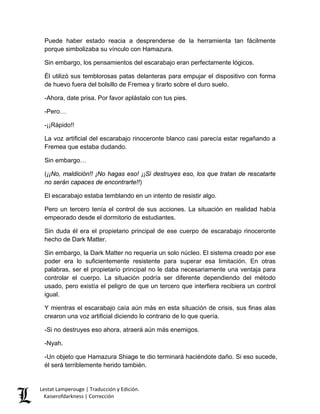 Puede haber estado reacia a desprenderse de la herramienta tan fácilmente porque simbolizaba su vínculo con Hamazura. 
Sin embargo, los pensamientos del escarabajo eran perfectamente lógicos. 
Él utilizó sus temblorosas patas delanteras para empujar el dispositivo con forma de huevo fuera del bolsillo de Fremea y tirarlo sobre el duro suelo. 
-Ahora, date prisa. Por favor aplástalo con tus pies. 
-Pero… 
-¡¡Rápido!! 
La voz artificial del escarabajo rinoceronte blanco casi parecía estar regañando a Fremea que estaba dudando. 
Sin embargo… 
(¡¡No, maldición!! ¡No hagas eso! ¡¡Si destruyes eso, los que tratan de rescatarte no serán capaces de encontrarte!!) 
El escarabajo estaba temblando en un intento de resistir algo. 
Pero un tercero tenía el control de sus acciones. La situación en realidad había empeorado desde el dormitorio de estudiantes. 
Sin duda él era el propietario principal de ese cuerpo de escarabajo rinoceronte hecho de Dark Matter. 
Sin embargo, la Dark Matter no requería un solo núcleo. El sistema creado por ese poder era lo suficientemente resistente para superar esa limitación. En otras palabras, ser el propietario principal no le daba necesariamente una ventaja para controlar el cuerpo. La situación podría ser diferente dependiendo del método usado, pero existía el peligro de que un tercero que interfiera recibiera un control igual. 
Y mientras el escarabajo caía aún más en esta situación de crisis, sus finas alas crearon una voz artificial diciendo lo contrario de lo que quería. 
-Si no destruyes eso ahora, atraerá aún más enemigos. 
-Nyah. 
-Un objeto que Hamazura Shiage te dio terminará haciéndote daño. Si eso sucede, él será terriblemente herido también. Lestat Lamperouge | Traducción y Edición. 
Kaiserofdarkness | Corrección 
 