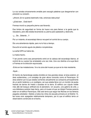 La voz sonaba sinceramente amable pero escogió palabras que desgarrarían con precisión su corazón. 
-¡Ahora! ¡Si no quieres lastimarlo más, entonces date prisa! 
-¡¡Está bien…Está bien!! 
Fremea movió su pequeña pierna casi llorando. 
Ese timbre de seguridad en forma de huevo era para llamar a la gente que la rescataría, pero ella estaba levantando su pierna para aplastarlo y destruirlo. 
-¡¡…De…Detente…!! 
Por un instante, el escarabajo blanco recuperó el control de su cuerpo. 
Dio una advertencia rápida, pero no lo hizo a tiempo. 
Escuchó el sonido agudo de plástico rompiéndose. 
La señal GPS se había ido. 
Lo había hecho. 
Y tan pronto como ese pensamiento entró en la cabeza del escarabajo blanco, el control de su cuerpo fue arrebatado una vez más. Una voz distinta a la suya llevó a Fremea en la dirección equivocada. 
-Entra en las instalaciones. Ve a la zona del museo ya que es la más resistente. 
-Nyah… 
El Centro de Aprendizaje estaba dividido en tres grandes áreas: el área exterior, el área subterránea, y el complejo de gran altura conocido como el Pararrayos. El área exterior por la que estaba corriendo actualmente se componía principalmente de un jardín botánico y un zoológico, así que estaba llena con un montón de jaulas hechas de barras de metal o cavadas en la tierra. El edificio con cúpula visible más allá del bosque artificial era el planetario. Un acuario, una galería de arte, y una biblioteca existían bajo tierra, pero el museo al que se dirigía Fremea parecía estar en el edificio Pararrayos. Ella solo tenía que seguir las flechas en los letreros pegados alrededor. Debido a todos los niños de escuela primaria en el Distrito 13, las luces eran apagadas relativamente temprano, por lo que el edificio tenía un observatorio construido en el techo. Lestat Lamperouge | Traducción y Edición. 
Kaiserofdarkness | Corrección 
 