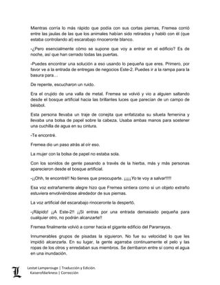 Mientras corría lo más rápido que podía con sus cortas piernas, Fremea corrió entre las jaulas de las que los animales habían sido retirados y habló con él (que estaba controlando al) escarabajo rinoceronte blanco. 
-¿Pero esencialmente cómo se supone que voy a entrar en el edificio? Es de noche, así que han cerrado todas las puertas. 
-Puedes encontrar una solución a eso usando lo pequeña que eres. Primero, por favor ve a la entrada de entregas de negocios Este-2. Puedes ir a la rampa para la basura para… 
De repente, escucharon un ruido. 
Era el crujido de una valla de metal. Fremea se volvió y vio a alguien saltando desde el bosque artificial hacia las brillantes luces que parecían de un campo de béisbol. 
Esta persona llevaba un traje de conejita que enfatizaba su silueta femenina y llevaba una bolsa de papel sobre la cabeza. Usaba ambas manos para sostener una cuchilla de agua en su cintura. 
-Te encontré. 
Fremea dio un paso atrás al oír eso. 
La mujer con la bolsa de papel no estaba sola. 
Con los sonidos de gente pasando a través de la hierba, más y más personas aparecieron desde el bosque artificial. 
-¡¡Ohh, te encontré!! No tienes que preocuparte. ¡¡¡¡¡Yo te voy a salvar!!!!! 
Esa voz extrañamente alegre hizo que Fremea sintiera como si un objeto extraño estuviera envolviéndose alrededor de sus piernas. 
La voz artificial del escarabajo rinoceronte la despertó. 
-¡Rápido! ¡¡A Este-2!! ¡¡Si entras por una entrada demasiado pequeña para cualquier otro, no podrán alcanzarte!! 
Fremea finalmente volvió a correr hacia el gigante edificio del Pararrayos. 
Innumerables grupos de pisadas la siguieron. No fue su velocidad lo que les impidió alcanzarla. En su lugar, la gente agarraba continuamente el pelo y las ropas de los otros y enredaban sus miembros. Se derribaron entre sí como el agua en una inundación. Lestat Lamperouge | Traducción y Edición. 
Kaiserofdarkness | Corrección 
 