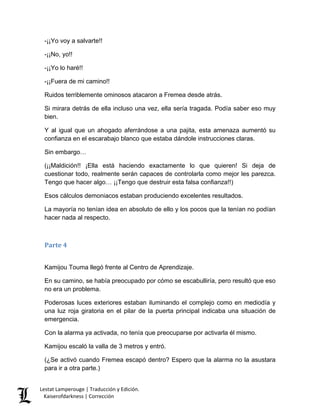 -¡¡Yo voy a salvarte!! 
-¡¡No, yo!! 
-¡¡Yo lo haré!! 
-¡¡Fuera de mi camino!! 
Ruidos terriblemente ominosos atacaron a Fremea desde atrás. 
Si mirara detrás de ella incluso una vez, ella sería tragada. Podía saber eso muy bien. 
Y al igual que un ahogado aferrándose a una pajita, esta amenaza aumentó su confianza en el escarabajo blanco que estaba dándole instrucciones claras. 
Sin embargo… 
(¡¡Maldición!! ¡Ella está haciendo exactamente lo que quieren! Si deja de cuestionar todo, realmente serán capaces de controlarla como mejor les parezca. Tengo que hacer algo… ¡¡Tengo que destruir esta falsa confianza!!) 
Esos cálculos demoniacos estaban produciendo excelentes resultados. 
La mayoría no tenían idea en absoluto de ello y los pocos que la tenían no podían hacer nada al respecto. 
Parte 4 
Kamijou Touma llegó frente al Centro de Aprendizaje. 
En su camino, se había preocupado por cómo se escabulliría, pero resultó que eso no era un problema. 
Poderosas luces exteriores estaban iluminando el complejo como en mediodía y una luz roja giratoria en el pilar de la puerta principal indicaba una situación de emergencia. 
Con la alarma ya activada, no tenía que preocuparse por activarla él mismo. 
Kamijou escaló la valla de 3 metros y entró. 
(¿Se activó cuando Fremea escapó dentro? Espero que la alarma no la asustara para ir a otra parte.) Lestat Lamperouge | Traducción y Edición. 
Kaiserofdarkness | Corrección 
 