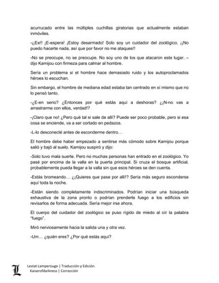 acurrucado entre las múltiples cuchillas giratorias que actualmente estaban inmóviles. 
-¡¡Ee!! ¡E-espera! ¡Estoy desarmado! Solo soy un cuidador del zoológico. ¡¡No puedo hacerte nada, así que por favor no me ataques!! 
-No se preocupe, no se preocupe. No soy uno de los que atacaron este lugar. – dijo Kamijou con firmeza para calmar al hombre. 
Sería un problema si el hombre hace demasiado ruido y los autoproclamados héroes lo escuchan. 
Sin embargo, el hombre de mediana edad estaba tan centrado en sí mismo que no lo pensó tanto. 
-¿E-en serio? ¿Entonces por qué estás aquí a deshoras? ¿¡N-no vas a arrastrarme con ellos, verdad!? 
-¡Claro que no! ¿Pero qué tal si sale de allí? Puede ser poco probable, pero si esa cosa se enciende, va a ser cortado en pedazos. 
-L-lo desconecté antes de esconderme dentro… 
El hombre debe haber empezado a sentirse más cómodo sobre Kamijou porque salió y bajó al suelo. Kamijou suspiró y dijo: 
-Solo tuvo mala suerte. Pero no muchas personas han entrado en el zoológico. Yo pasé por encima de la valla en la puerta principal. Si cruza el bosque artificial, probablemente pueda llegar a la valla sin que esos héroes se den cuenta. 
-Estás bromeando… ¿¡Quieres que pase por allí!? Sería más seguro esconderse aquí toda la noche. 
-Están siendo completamente indiscriminados. Podrían iniciar una búsqueda exhaustiva de la zona pronto o podrían prenderle fuego a los edificios sin revisarlos de forma adecuada. Sería mejor irse ahora. 
El cuerpo del cuidador del zoológico se puso rígido de miedo al oír la palabra “fuego”. 
Miró nerviosamente hacia la salida una y otra vez. 
-Um… ¿quién eres? ¿Por qué estás aquí? 
Lestat Lamperouge | Traducción y Edición. 
Kaiserofdarkness | Corrección 
 