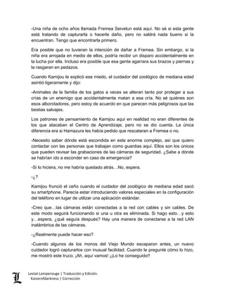 -Una niña de ocho años llamada Fremea Seivelun está aquí. No sé si esta gente está tratando de capturarla o hacerle daño, pero no saldrá nada bueno si la encuentran. Tengo que encontrarla primero. 
Era posible que no tuvieran la intención de dañar a Fremea. Sin embargo, si la niña era arrojada en medio de ellos, podría recibir un disparo accidentalmente en la lucha por ella. Incluso era posible que esa gente agarrara sus brazos y piernas y la rasgaran en pedazos. 
Cuando Kamijou le explicó ese miedo, el cuidador del zoológico de mediana edad asintió ligeramente y dijo: 
-Animales de la familia de los gatos a veces se alteran tanto por proteger a sus crías de un enemigo que accidentalmente matan a esa cría. No sé quiénes son esos alborotadores, pero estoy de acuerdo en que parecen más peligrosos que las bestias salvajes. 
Los patrones de pensamiento de Kamijou aquí en realidad no eran diferentes de los que atacaban el Centro de Aprendizaje, pero no se dio cuenta. La única diferencia era si Hamazura les había pedido que rescataran a Fremea o no. 
-Necesito saber dónde está escondida en este enorme complejo, así que quiero contactar con las personas que trabajan como guardias aquí. Ellos son los únicos que pueden revisar las grabaciones de las cámaras de seguridad. ¿Sabe a dónde se habrían ido a esconder en caso de emergencia? 
-Si lo hiciera, no me habría quedado atrás…No, espera. 
-¿? 
Kamijou frunció el ceño cuando el cuidador del zoológico de mediana edad sacó su smartphone. Parecía estar introduciendo valores especiales en la configuración del teléfono en lugar de utilizar una aplicación estándar. 
-Creo que…las cámaras están conectadas a la red con cables y sin cables. De este modo seguirá funcionando si una u otra es eliminada. Si hago esto…y esto y…espera, ¿qué seguía después? Hay una manera de conectarse a la red LAN inalámbrica de las cámaras. 
-¿Realmente puede hacer eso? 
-Cuando algunos de los monos del Viejo Mundo escaparon antes, un nuevo cuidador logró capturarlos con inusual facilidad. Cuando le pregunté cómo lo hizo, me mostró este truco. ¡Ah, aquí vamos! ¡¡Lo he conseguido!! Lestat Lamperouge | Traducción y Edición. 
Kaiserofdarkness | Corrección 
 