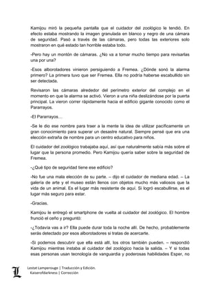 Kamijou miró la pequeña pantalla que el cuidador del zoológico le tendió. En efecto estaba mostrando la imagen granulada en blanco y negro de una cámara de seguridad. Pasó a través de las cámaras, pero todas las exteriores solo mostraron en qué estado tan horrible estaba todo. 
-Pero hay un montón de cámaras. ¿No va a tomar mucho tiempo para revisarlas una por una? 
-Esos alborotadores vinieron persiguiendo a Fremea. ¿Dónde sonó la alarma primero? La primera tuvo que ser Fremea. Ella no podría haberse escabullido sin ser detectada. 
Revisaron las cámaras alrededor del perímetro exterior del complejo en el momento en que la alarma se activó. Vieron a una niña deslizándose por la puerta principal. La vieron correr rápidamente hacia el edificio gigante conocido como el Pararrayos. 
-El Pararrayos… 
-Se le dio ese nombre para traer a la mente la idea de utilizar pacíficamente un gran conocimiento para superar un desastre natural. Siempre pensé que era una elección extraña de nombre para un centro educativo para niños. 
El cuidador del zoológico trabajaba aquí, así que naturalmente sabía más sobre el lugar que la persona promedio. Pero Kamijou quería saber sobre la seguridad de Fremea. 
-¿Qué tipo de seguridad tiene ese edificio? 
-No fue una mala elección de su parte. – dijo el cuidador de mediana edad. – La galería de arte y el museo están llenos con objetos mucho más valiosos que la vida de un animal. Es el lugar más resistente de aquí. Si logró escabullirse, es el lugar más seguro para estar. 
-Gracias. 
Kamijou le entregó el smartphone de vuelta al cuidador del zoológico. El hombre frunció el ceño y preguntó: 
-¿Todavía vas a ir? Ella puede durar toda la noche allí. De hecho, probablemente serás detectado por esos alborotadores si tratas de acercarte. 
-Si podemos descubrir que ella está allí, los otros también pueden. – respondió Kamijou mientras instaba al cuidador del zoológico hacia la salida. – Y si todas esas personas usan tecnología de vanguardia y poderosas habilidades Esper, no Lestat Lamperouge | Traducción y Edición. 
Kaiserofdarkness | Corrección 
 