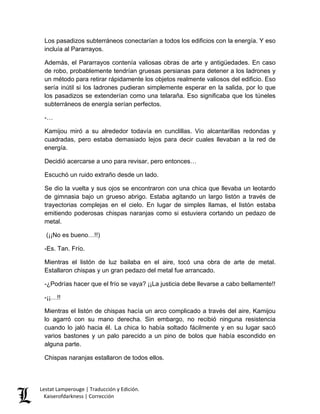 Los pasadizos subterráneos conectarían a todos los edificios con la energía. Y eso incluía al Pararrayos. 
Además, el Pararrayos contenía valiosas obras de arte y antigüedades. En caso de robo, probablemente tendrían gruesas persianas para detener a los ladrones y un método para retirar rápidamente los objetos realmente valiosos del edificio. Eso sería inútil si los ladrones pudieran simplemente esperar en la salida, por lo que los pasadizos se extenderían como una telaraña. Eso significaba que los túneles subterráneos de energía serían perfectos. 
-… 
Kamijou miró a su alrededor todavía en cunclillas. Vio alcantarillas redondas y cuadradas, pero estaba demasiado lejos para decir cuales llevaban a la red de energía. 
Decidió acercarse a uno para revisar, pero entonces… 
Escuchó un ruido extraño desde un lado. 
Se dio la vuelta y sus ojos se encontraron con una chica que llevaba un leotardo de gimnasia bajo un grueso abrigo. Estaba agitando un largo listón a través de trayectorias complejas en el cielo. En lugar de simples llamas, el listón estaba emitiendo poderosas chispas naranjas como si estuviera cortando un pedazo de metal. 
(¡¡No es bueno…!!) 
-Es. Tan. Frío. 
Mientras el listón de luz bailaba en el aire, tocó una obra de arte de metal. Estallaron chispas y un gran pedazo del metal fue arrancado. 
-¿Podrías hacer que el frío se vaya? ¡¡La justicia debe llevarse a cabo bellamente!! 
-¡¡…!! 
Mientras el listón de chispas hacía un arco complicado a través del aire, Kamijou lo agarró con su mano derecha. Sin embargo, no recibió ninguna resistencia cuando lo jaló hacia él. La chica lo había soltado fácilmente y en su lugar sacó varios bastones y un palo parecido a un pino de bolos que había escondido en alguna parte. 
Chispas naranjas estallaron de todos ellos. Lestat Lamperouge | Traducción y Edición. 
Kaiserofdarkness | Corrección 
 