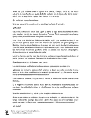 Antes de que pudiera lanzar o agitar esas armas, Kamijou lanzó su pie hacia adelante lo más fuerte que pudo. Estrelló su talón en el plexo solar de la chica y utilizó todo el peso de su cuerpo para dejarla inconsciente. 
Sin embargo, no podía relajarse. 
Una vez que uno lo encontró, otros se dirigieron hacia él también. 
-¡¡Mierda!! 
No podía permanecer en un solo lugar. Si abría la tapa de la alcantarilla mientras ellos estaban viendo, los estaría llevando a Fremea. Tenía que perderlos antes de que pudiera probar la red de energía subterránea. 
Una chica que llevaba un hakama de kendo agitó una espada de bambú tan pesada que parecía estar hecha en realidad de concreto. Un joven persiguió a Kamijou mientras se deslizaba por el césped tan bien como si estuviera esquiando. Una chica que se veía exactamente como la estereotípica chica de biblioteca usó los marcadores de colores que tenía entre sus dedos para apuntar a la garganta de Kamijou como si fueran hojas de afeitar. 
Mientras Kamijou corría, trató de eliminar a tantos como podía realizando lazos al pasar, pero no fue suficiente. Demasiados de ellos lo habían notado. 
Se estaba quedando sin lugares para correr. 
Los caminos que podría tomar estaban siendo bloqueados uno tras otro. 
-¡Gracias por invitarme esta noche! ¡¡Vamos a dejar que este concierto de una persona al aire libre en el Centro de Aprendizaje comience!! ¡¡¡¡¡¡No vamos a parar hasta la mañaaaaaaaaannnnnnaaaaaaaa!!!!!! 
Una tremenda onda de choque mandó a volar al montón de héroes alrededor de Kamijou. 
Él lo negó frenéticamente con su mano derecha mientras la chica flanqueada por camiones de publicidad gritó en el micrófono en forma de megáfono que tenía en una mano. 
Sus ojos se encontraron y ella le guiñó un ojo por alguna razón. 
-Parece que tenemos a alguien siguiéndonos en la gira por toda la nación ☆ ¡No tengo nada contra ese tipo de pasión! ¡¡Si los fans están tan emocionados, tengo que ir con todo con la primera caaaaaaannnnnccccccciiiiiooooooonnnnnnnnn!! 
-¡¡I-Idiota!! Lestat Lamperouge | Traducción y Edición. 
Kaiserofdarkness | Corrección 
 