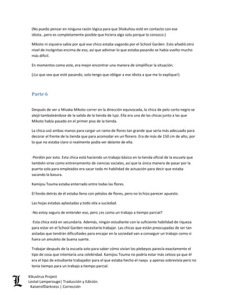 (No puedo pensar en ninguna razón lógica para que Shokuhou esté en contacto con ese idiota…pero es completamente posible que hiciera algo solo porque lo conozco.) 
Mikoto ni siquiera sabía por qué ese chico estaba vagando por el School Garden. Esto añadió otro nivel de incógnitas encima de eso, así que adivinar lo que estaba pasando se había vuelto mucho más difícil. 
En momentos como este, era mejor encontrar una manera de simplificar la situación. 
(¡Lo que sea que esté pasando, solo tengo que obligar a ese idiota a que me lo explique!) 
Parte 6 
Después de ver a Misaka Mikoto correr en la dirección equivocada, la chica de pelo corto negro se alejó tambaleándose de la salida de la tienda de lujo. Ella era una de las chicas junto a las que Mikoto había pasado en el primer piso de la tienda. 
La chica usó ambas manos para cargar un ramo de flores tan grande que sería más adecuado para decorar el frente de la tienda que para acomodar en un florero. Era de más de 150 cm de alto, por lo que no estaba claro si realmente podía ver delante de ella. 
-Perdón por esto. Esta chica está haciendo un trabajo básico en la tienda oficial de la escuela que también sirve como entrenamiento de ciencias sociales, así que la única manera de pasar por la puerta solo para empleados era sacar toda mi habilidad de actuación para decir que estaba sacando la basura. 
Kamijou Touma estaba enterrado entre todas las flores. 
El fondo detrás de él estaba lleno con pétalos de flores, pero no lo hizo parecer apuesto. 
Las hojas estabas aplastadas y todo olía a suciedad. 
-No estoy seguro de entender eso, pero ¿es como un trabajo a tiempo parcial? 
-Esta chica está en secundaria. Además, ningún estudiante con la suficiente habilidad de riqueza para estar en el School Garden necesitaría trabajar. Las chicas que están preocupadas de ser tan aisladas que tendrán dificultades para encajar en la sociedad van a conseguir un trabajo como si fuera un amuleto de buena suerte. 
Trabajar después de la escuela solo para saber cómo vivían los plebeyos parecía exactamente el tipo de cosa que intentaría una celebridad. Kamijou Touma no podría estar más celoso ya que él era el tipo de estudiante trabajador para el que estaba hecho el raayu y apenas sobrevivía pero no tenía tiempo para un trabajo a tiempo parcial. Kikuslirus Project 
Lestat Lamperouge| Traducción y Edición. 
KaiserofDarkness | Corrección 
 