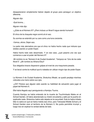 desaparecieron simplemente habían dejado el grupo para perseguir un objetivo diferente. 
Alguien dijo: 
-Qué broma… 
Alguien más dijo: 
-¿¡Este es el Número 6!? ¡¡Pero incluso un Nivel 5 sigue siendo humano!! 
El chico de la chaqueta negra sonrió al oír eso. 
Su sonrisa se extendió por su cara como una luna creciente. 
-Vamos, ahora. Dejen eso. 
La parte más aterradora era que el chico no había hecho nada que indicara que estaba usando un poder Esper. 
Había hecho todo esto desarmado. Y en ese caso, ¿qué pasaría una vez que comience a usar el poder del Número 6? 
-Mi nombre no es “Número 6 de Ciudad Academia”. Tampoco es “Uno de los siete Nivel 5”. ¡¡Mi nombre es Aihana Etsu!! 
Sus delgados brazos dispararon golpes al nivel de una maquinaria pesada. 
Y se lanzó contra la multitud que lo rodeaba sin utilizar ningún tipo de poder Esper. 
La Número 5 de Ciudad Academia, Shokuhou Misaki, se quedó perpleja mientras colocaba una mano sobre sus ojos. 
-¿Oh? Parece que alguien está usando su habilidad de actuación para jugar el papel del Número 6. 
Ella había llegado aquí persiguiendo a Kamijou Touma. 
Cuando Kamijou se había enterado de la muerte de Tsuchimikado Maika en el School Garden, él había abandonado su misión encubierta y salió por la puerta sin explicarle nada. Shokuhou había sido dejada en la oscuridad. Esto la había irritado. Ella no sabía en qué se había metido ese chico, pero Tokiwadai Middle School y el School Garden eran el territorio de la Número 5. No podía permitirle irrumpir y luego irse sin explicar la verdad detrás de todo. Lestat Lamperouge | Traducción y Edición. 
Kaiserofdarkness | Corrección 
 