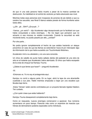 de que ni una sola persona había muerto a pesar de la masiva cantidad de destrucción. Su habilidad en el control de vectores ya había alcanzado ese nivel. 
Mientras todas esas personas eran incapaces de ponerse de pie debido a que su cerebro fue sacudido, ese Nivel 5 blanco estaba parado de forma triunfante sobre todos ellos. 
-¿¡Gh…gh…Gbh!? ¿Q-q-qué…? 
-Vamos, ¿en serio? – dijo Accelerator algo decepcionado por la facilidad con que había conquistado a estos enemigos. – No me digan que pensaron que no actuaría si esa mocosa no estaba involucrada. Cuando la oscuridad se está moviendo tanto, no puedo pasarlo por alto, ¿verdad? 
Por otra parte… 
No podía ignorar completamente el hecho de que estaba haciendo un ataque preventivo en caso de que las llamas se extendieran hacia él por interceptar algo de información de lo que había sucedido con Tsuchimikado Motoharu. 
Accelerator miró a su alrededor y vio una cara conocida. 
Un chico de cabello de punta había saltado detrás del pedestal de una obra de arte en el instante que Accelerator había aterrizado. El chico que había escapado de la onda de choque fue Kamijou Touma. 
-¿Sabes lo que tienes que hacer? – preguntó Accelerator. 
-Sí. 
-Entonces ve. Yo no soy el protagonista aquí. 
Kamijou no corrió a alguna parte. En su lugar, abrió la tapa de una alcantarilla cuadrada a sus pies. Habló mientras empezaba a bajar por una escalera que llevaba bajo tierra. 
-Estos “héroes” están siendo controlados por un proyecto llamado Agitate Halation. Ten cuidado. 
-¿Con quién crees que estás hablando? 
Kamijou Touma desapareció completamente bajo tierra. 
Como en respuesta, nuevos enemigos comenzaron a aparecer. Sus números aumentaron en poco tiempo. Parecían más como un enjambre de insectos que héroes de demostraron poderes especiales como individuos. Lestat Lamperouge | Traducción y Edición. 
Kaiserofdarkness | Corrección 
 