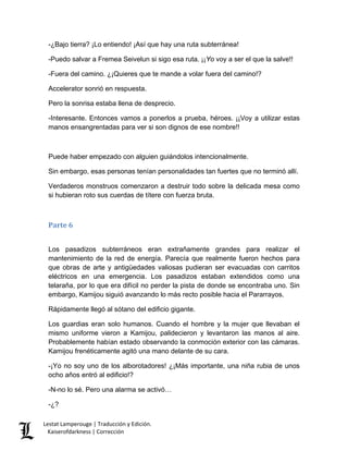 -¿Bajo tierra? ¡Lo entiendo! ¡Así que hay una ruta subterránea! 
-Puedo salvar a Fremea Seivelun si sigo esa ruta. ¡¡Yo voy a ser el que la salve!! 
-Fuera del camino. ¿¡Quieres que te mande a volar fuera del camino!? 
Accelerator sonrió en respuesta. 
Pero la sonrisa estaba llena de desprecio. 
-Interesante. Entonces vamos a ponerlos a prueba, héroes. ¡¡Voy a utilizar estas manos ensangrentadas para ver si son dignos de ese nombre!! 
Puede haber empezado con alguien guiándolos intencionalmente. 
Sin embargo, esas personas tenían personalidades tan fuertes que no terminó allí. 
Verdaderos monstruos comenzaron a destruir todo sobre la delicada mesa como si hubieran roto sus cuerdas de títere con fuerza bruta. 
Parte 6 
Los pasadizos subterráneos eran extrañamente grandes para realizar el mantenimiento de la red de energía. Parecía que realmente fueron hechos para que obras de arte y antigüedades valiosas pudieran ser evacuadas con carritos eléctricos en una emergencia. Los pasadizos estaban extendidos como una telaraña, por lo que era difícil no perder la pista de donde se encontraba uno. Sin embargo, Kamijou siguió avanzando lo más recto posible hacia el Pararrayos. 
Rápidamente llegó al sótano del edificio gigante. 
Los guardias eran solo humanos. Cuando el hombre y la mujer que llevaban el mismo uniforme vieron a Kamijou, palidecieron y levantaron las manos al aire. Probablemente habían estado observando la conmoción exterior con las cámaras. Kamijou frenéticamente agitó una mano delante de su cara. 
-¡Yo no soy uno de los alborotadores! ¿¡Más importante, una niña rubia de unos ocho años entró al edificio!? 
-N-no lo sé. Pero una alarma se activó… 
-¿? 
Lestat Lamperouge | Traducción y Edición. 
Kaiserofdarkness | Corrección 
 