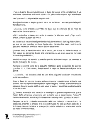 -Fue en la zona de acumulación para el ducto de basura en la entrada Este-2. La alarma se supone que indica una obstrucción, pero nadie arrojaría algo a deshoras. 
-Así que utilizó lo pequeña que es para subir. 
Kamijou chasqueó la lengua y corrió hacia las escaleras. La mujer guardia le gritó frenéticamente. 
-¿¡Espera, cómo entraste aquí!? No me digas que te enteraste de las rutas de evacuación de emergencia… 
-¡Si lo entiendes, entonces encuentra la manera de lidiar con esto! ¡¡Si yo puedo entrar, también pueden los otros!! 
Es posible que hayan estado planeando bloquear la entrada con algunos muebles, ya que los dos guardias corrieron hacia ellos. Kamijou los pasó y entró en la pequeña habitación en la que habían estado esperando. 
(Fremea subió a través del ducto de la basura, por lo que no tiene una llave. Si han bajado las persianas debido a la emergencia, no va a ser capaz de moverse libremente por el edificio.) 
Revisó un mapa del edificio y parecía que ella solo sería capaz de moverse a través de la parte del museo. 
Kamijou se asomó fuera de la pequeña habitación para asegurarse de que los guardias no lo observaban y luego agarró el juego de llaves que colgaba en la pared. 
-…Lo siento. – se disculpó antes de salir de la pequeña habitación y finalmente subir las escaleras. 
Usar la llave sin permiso durante esta emergencia probablemente activaría otra alarma, pero no importaba siempre que lograra llegar a Fremea. Subió corriendo la escalera de emergencia, salió al piso sobre el suelo, y siguió las señales hacia la zona del museo. 
(¿Cómo va a manejar esta situación el enemigo? Si quieren asegurarse de que le hacen daño a Fremea, ¿realmente van a dejarlo todo a esos inciertos “héroes”? Definitivamente van a usar algún método más directo y sucio. ¿¡Pero qué será!?) 
Después de subir corriendo una escalera eléctrica detenida como un tramo de escaleras, encontró la entrada a la zona del museo. Ya sea que fuera estándar a la hora de cierre o debido a la emergencia, estaba sellada con una gruesa puerta de metal contra incendios. Lestat Lamperouge | Traducción y Edición. 
Kaiserofdarkness | Corrección 
 