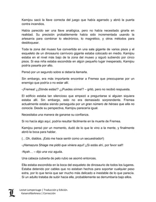 Kamijou sacó la llave correcta del juego que había agarrado y abrió la puerta contra incendios. 
Había parecido ser una llave analógica, pero no había necesitado girarla en realidad. Su precisión probablemente había sido incrementada usando la artesanía para combinar lo electrónico, lo magnético, y otros métodos para desbloquear. 
Toda la zona del museo fue convertida en una sala gigante de varios pisos y el esqueleto de un dinosaurio carnívoro gigante estaba colocado en medio. Kamijou estaba en el nivel más bajo de la zona del museo y siguió subiendo por cinco pisos. Si esa niña estaba escondida en algún pequeño lugar inesperado, Kamijou podría pasarla por alto. 
Pensó por un segundo sobre si debería llamarla. 
Sin embargo, era más importante encontrar a Fremea que preocuparse por un enemigo que podría o no estar allí. 
-¡Fremea! ¿¡Dónde estás!? ¿¡Puedes oírme!? – gritó, pero no recibió respuesta. 
El edificio estaba tan silencioso que empezó a preguntarse si alguien siquiera estaba allí. Sin embargo, esto no era demasiado sorprendente. Fremea actualmente estaba siendo perseguida por un gran número de héroes que ella no conocía. Desde su perspectiva, Kamijou parecería igual. 
Necesitaba una manera de ganarse su confianza. 
Si no hacía algo aquí, podría resultar fácilmente en la muerte de Fremea. 
Kamijou pensó por un momento, dudó de lo que le vino a la mente, y finalmente abrió la boca para hablar. 
(…Oh, diablos. ¡Esto me hace sentir como un secuestrador!) 
-¡Hamazura Shiage me pidió que viniera aquí! ¡¡Si estás ahí, por favor sal!! 
-Nyah… – dijo una voz aguda. 
Una cabeza cubierta de pelo rubio se asomó entonces. 
Ella estaba escondida en la boca del esqueleto de dinosaurio de todos los lugares. Estaba detenido por cables que no estaban hechos para soportar cualquier peso extra, por lo que tenía que ser mucho más delicado e inestable de lo que parecía. Si un adulto trataba de subir hacia ella, probablemente se derrumbaría bajo ellos. Lestat Lamperouge | Traducción y Edición. 
Kaiserofdarkness | Corrección 
 
